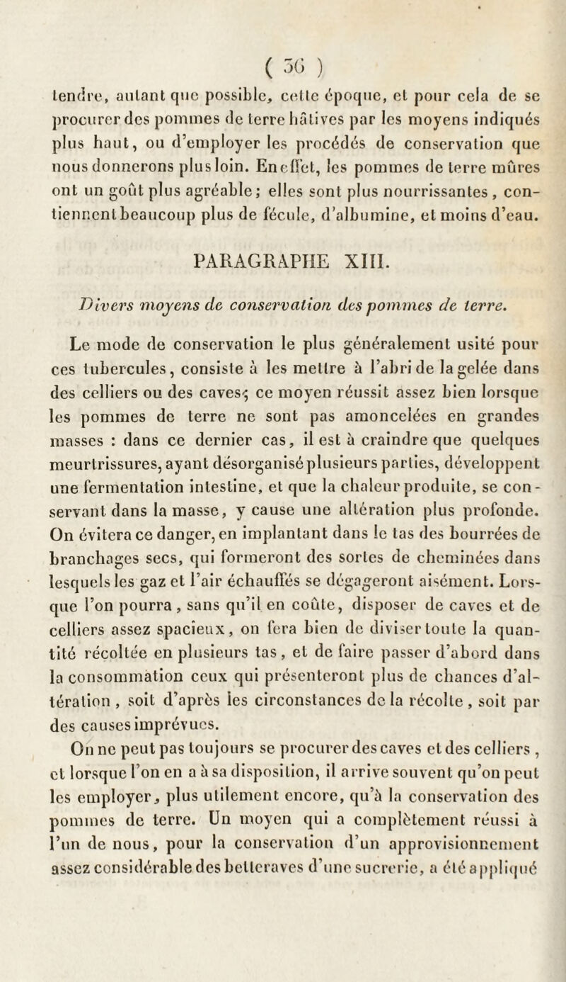 ( 5C) ) Lemire, aillant que possible, celle époque, et pour cela de se procurer des pommes de terre hâtives par les moyens indiqués plus haut, ou d’employer les procédés de conservation que nous donnerons plus loin. Eneffet, les pommes de terre mûres ont un goût plus agréable ; elles sont plus nourrissantes , con¬ tiennent beaucoup plus de fécule, d’albumine, et moins d’eau. PARAGRAPHE XIII. Divers moyens de conservation des pommes de terre. Le mode de conservation le plus généralement usité pour ces tubercules, consiste à les mettre à l’abri de la gelée dans des celliers ou des caves-; ce moyen réussit assez bien lorsque les pommes de terre ne sont pas amoncelées en grandes masses : dans ce dernier cas, il est à craindre que quelques meurtrissures, ayant désorganisé plusieurs parties, développent une fermentation intestine, et que la chaleur produite, se con¬ servant dans la masse, y cause une alteration plus profonde. On évitera ce danger, en implantant dans le tas des bourrées de branchages secs, qui formeront des sortes de cheminées dans lesquelles gaz et l’air échauffés se dégageront aisément. Lors¬ que l’on pourra , sans qu’il en coûte, disposer de caves et de celliers assez spacieux, on fera bien de diviser toute la quan¬ tité récoltée en plusieurs tas , et de faire passer d’abord dans la consommation ceux qui présenteront plus de chances d’al¬ tération , soit d’après les circonstances delà récolte, soit par des causes imprévues. On ne peut pas toujours se procurer des caves et des celliers , cl lorsque l’on en a à sa disposition, il arrive souvent qu’on peut les employer, plus utilement encore, qu’à la conservation des pommes de terre. Un moyen qui a complètement réussi à l’un de nous, pour la conservation d’un approvisionnement assez considérable des betteraves d’une sucrerie, a été appliqué