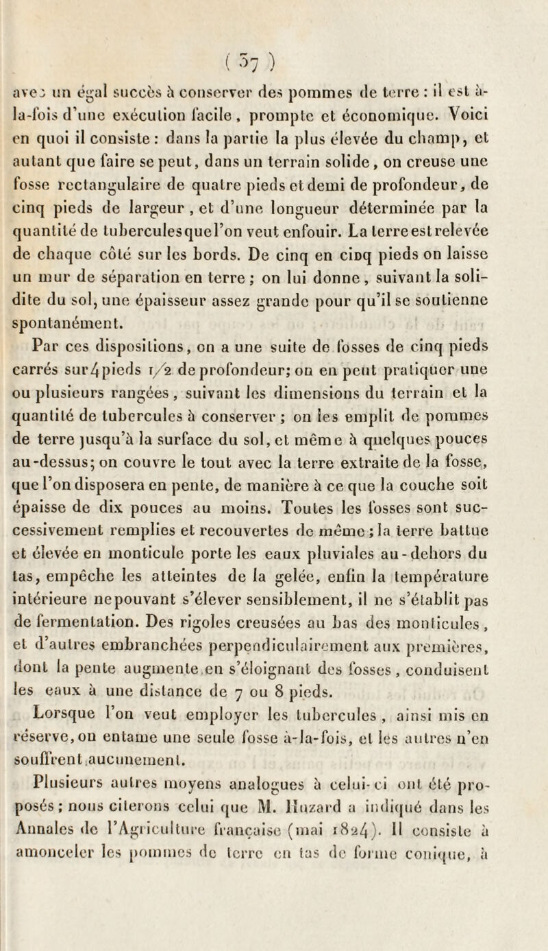 ( ^7 ) ave: un égal succès à conserver ries pommes de terre : il est à- la-fois d’une exécution facile, prompte et économique. Voici en quoi il consiste : dans la partie la plus élevée du champ, et autant que faire se peut, dans un terrain solide, on creuse une fosse rectangulaire de quatre pieds et demi de profondeur, de cinq pieds de largeur , et d’une longueur déterminée par la quantité de luberculesquel’on veut enfouir. La terre est relevée de chaque côté sur les bords. De cinq en ciüq pieds on laisse un mur de séparation en terre ; on lui donne , suivant la soli¬ dité du sol, une épaisseur assez grande pour qu’il se soutienne spontanément. Par ces dispositions, on a une suite de fosses de cinq pieds carrés sur4pieds r/2 de profondeur; ou en peut pratiquer une ou plusieurs rangées, suivant les dimensions du terrain et la quantité de tubercules à conserver ; on les emplit de pommes de terre jusqu’à la surface du sol, et même à quelques pouces au-dessus; on couvre le tout avec la terre extraite de la fosse, que l’on disposera en pente, de manière à ce que la couche soit épaisse de dix pouces au moins. Toutes les fosses sont suc¬ cessivement remplies et recouvertes de même ; la terre battue et élevée en monticule porte les eaux pluviales au-dehors du las, empêche les atteintes de la gelée, enfin la température intérieure nepouvant s’élever sensiblement, il ne s’établit pas de fermentation. Des rigoles creusées au bas des monticules , et d’autres embranchées perpendiculairement aux premières, dont la pente augmente en s’éloignant des fosses, conduisent les eaux à une distance de 7 ou 8 pieds. Lorsque l’on veut employer les tubercules , ainsi mis en réserve, ou entame une seule fosse à-la-fois, et les autres n’en souffrent.aucunement. Plusieurs autres moyens analogues à celui-ci ont été pro¬ posés; nous citerons celui que M. lîuzard a indiqué dans les Annales de l’Agriculture française (mai 1824). Il consiste à amonceler les pommes de terre en tas de forme conique, à