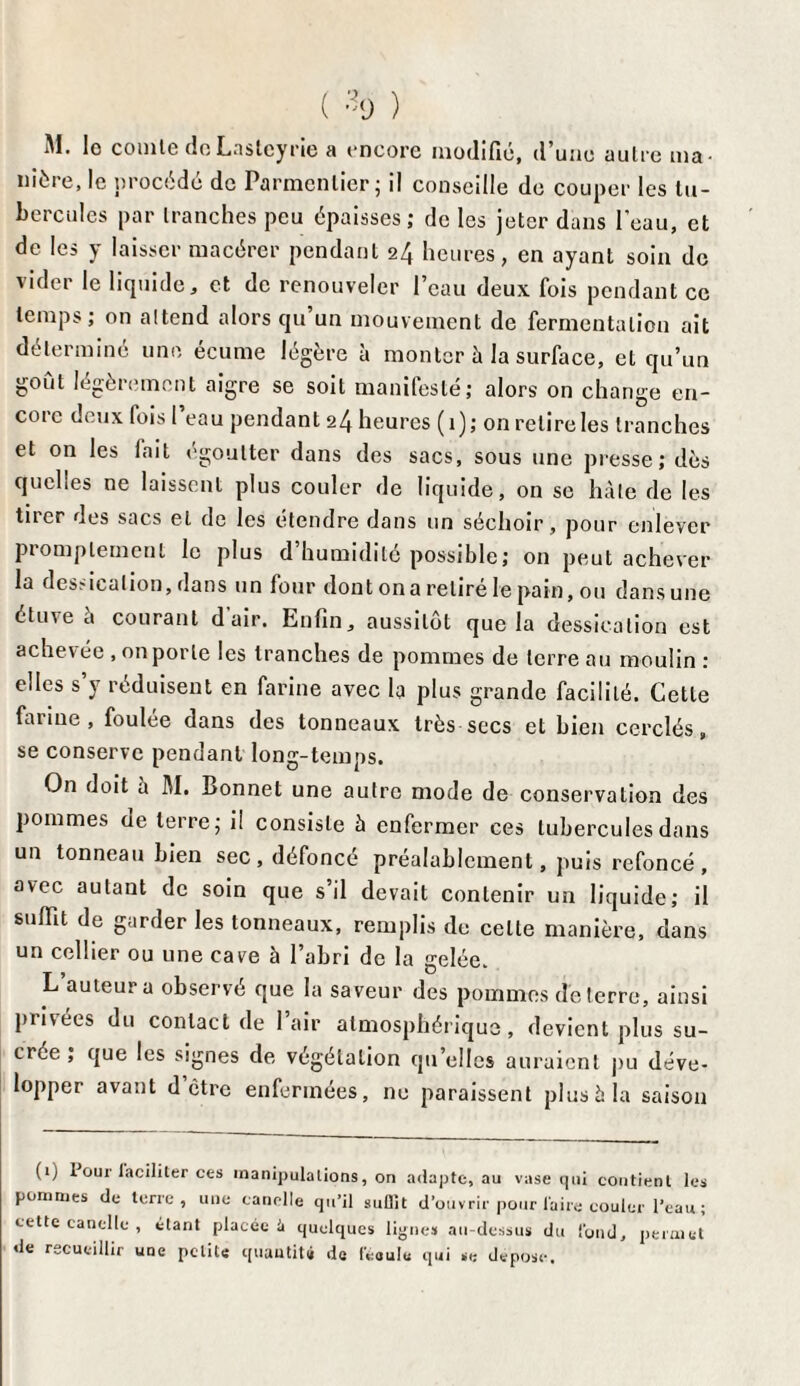 ( % ) M. lo comte deLaslcyrie a encore modifié, d’une autre ma¬ nière, le procédé de Parmentier; il conseille de couper les tu¬ bercules par tranches peu épaisses; de les jeter dans l’eau, et de les y laisser macérer pendant 24 heures, en ayant soin de vider le liquide, et de renouveler l’eau deux fois pendant ce temps; on attend alors qu’un mouvement de fermentation ait déterminé une écume légère à monter à la surface, et qu’un goût légèrement aigre se soit manifesté; alors on change en¬ core deux fois l’eau pendant 24 heures (1); on relire les tranches et on les fait égoutter dans des sacs, sous une presse; dès quelles ne laissent plus couler de liquide, on se hâte de les tirer des sacs et de les étendre dans un séchoir, pour enlever piomplemenl le plus d humidité possible; on peut achever la desdcalion, dans un four dont on a retiré le pain, ou dans une étuve à courant d air. Enfin, aussitôt que la dessication est achevée , on porte les tranches de pommes de terre au moulin : elles s’y réduisent en farine avec la plus grande facilité. Cette farine, foulée dans des tonneaux très secs et bien cerclés, se conserve pendant long-temps. On doit à M. Bonnet une autre mode de conservation des pommes de terre; i! consiste à enfermer ces tubercules dans un tonneau bien sec, défoncé préalablement, puis refoncé, avec autant de soin que s’il devait contenir un liquide; il suffît de garder les tonneaux, remplis de celte manière, dans un cellier ou une cave à l’abri de la gelée. L’auteur a observé que la saveur des pommes déterré, ainsi privées du contact de l’air atmosphérique, devient plus su¬ crée ; que les signes de végétation qu’elles auraient pu déve¬ lopper avant d être enfermées, ne paraissent plus à la saison (1) 1 oui'laciliter ces manipulations, on adapte, au vase qui contient les pommes de terre, une candie qu’il suffît d’ouvrir pour faire couler l’eau ; cette canette , étant placée U quelques lignes au-dessus du fond, permet de recueillir une petite quantité de feoulu qui se déposé.