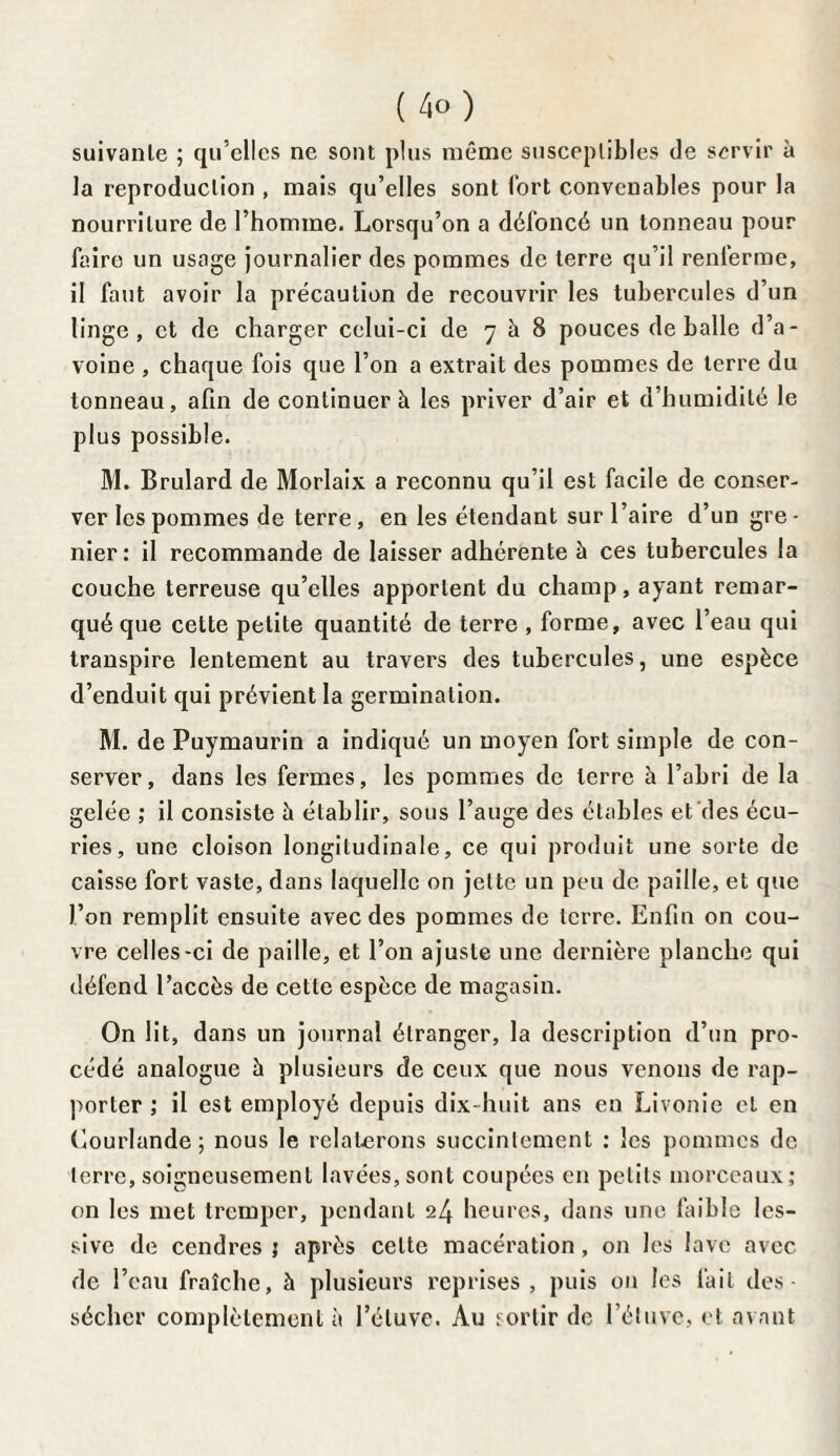 suivante ; qu’elles ne sont plus même susceptibles de servir à la reproduction , mais qu’elles sont lort convenables pour la nourriture de l’homme. Lorsqu’on a défoncé un tonneau pour faire un usage journalier des pommes de terre qu’il renferme, il faut avoir la précaution de recouvrir les tubercules d’un linge, et de charger celui-ci de 7 à 8 pouces déballé d’a¬ voine , chaque fois que l’on a extrait des pommes de terre du tonneau, afin de continuer à les priver d’air et d’humidité le plus possible. M. Brulard de Morlaix a reconnu qu’il est facile de conser¬ ver les pommes de terre , en les étendant sur l’aire d’un gre - nier: il recommande de laisser adhérente à ces tubercules la couche terreuse qu’elles apportent du champ, ayant remar¬ qué que cette petite quantité de terre , forme, avec l’eau qui transpire lentement au travers des tubercules, une espèce d’enduit qui prévient la germination. M. de Puymaurin a indiqué un moyen fort simple de con¬ server, dans les fermes, les pommes de terre à l’abri de la gelée ; il consiste à établir, sous l’auge des étables et des écu¬ ries, une cloison longitudinale, ce qui produit une sorte de caisse fort vaste, dans laquelle on jette un peu de paille, et que l’on remplit ensuite avec des pommes de terre. Enfin on cou¬ vre celles-ci de paille, et l’on ajuste une dernière planche qui défend l’accès de cette espèce de magasin. On lit, dans un journal étranger, la description d’un pro¬ cédé analogue h plusieurs de ceux que nous venons de rap¬ porter ; il est employé depuis dix-huit ans en Livonie et en Courlande ; nous le relaterons succinlement : les pommes de terre, soigneusement lavées, sont coupées en petits morceaux; on les met tremper, pendant 24 heures, dans une faible les¬ sive de cendres ; après celle macération , on les lave avec de l’eau fraîche, à plusieurs reprises, puis on les fait des¬ sécher complètement à l’étuve. Au sortir de l’étuve, et avant