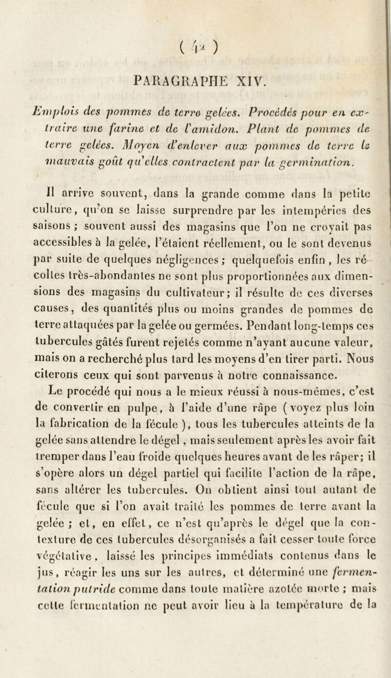 PARAGRAPHE XIV. Emplois des pommes de terre gelées. Procédés pour en ex' traire une farine et de l'amidon. Plant de pommes de terre gelées. Moyen d’enlever aux pommes de terre le 'mauvais goût quelles contractent par la germination. Il arrive souvent, dans la grande comme flans la pelile culture, qu’on se laisse surprendre par les intempéries des saisons ; souvent aussi des magasins que l’on ne croyait pas accessibles à la gelée, l’étaient réellement, ou le sont devenus par suite de quelques négligences; quelquefois enfin , Jes ré colles très-abondantes ne sont plus proportionnées aux dimen¬ sions des magasins du cultivateur; il résulte de ces diverses causes, des quantités plus ou moins grandes de pommes de terre attaquées par la gelée ou germées. Pendant long-temps ces tubercules gâtés furent rejetés comme n’ayant aucune valeur, mais on a recherché plus tard les moyens d’en tirer parti. Nous citerons ceux qui sont parvenus à notre connaissance. Le procédé qui nous a le mieux réussi à nous-mêmes, c’est de convertir en pulpe, à l’aide d’une râpe (voyez plus loin la fabrication de la fécule ), tous les tubercules atteints de la gelée sans attendre le dégel, mais seulement après les avoir fait tremper dans l’eau froide quelques heures avant de les râper; il s’opère alors un dégel partiel qui facilite l’action de la râpe, sans altérer les tubercules. On obtient ainsi tout autant de fécule que si l’on avait traité les pommes de terre avant la gelée ; et, en effet, ce n’est qu’après le dégel que la con¬ texture de ces tubercules désorganisés a fait cesser toute force végétative . laissé les principes immédiats contenus dans le jus, réagir les uns sur les autres, et déterminé une fermen- tation putride comme dans toute matière azotée morte ; mais celte fermentation ne peut avoir lieu à la température de la