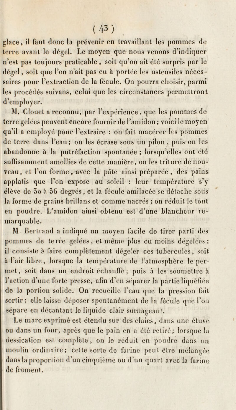 glace, il faut donc la prévenir en travaillant les pommes de terre avant le dégel. Le moyen que nous venons d’indiquer n’est pas toujours praticable, soit qu’on ait été surpris par le dégel, soit que l’on n’ait pas eu à portée les ustensiles néces¬ saires pour l’extraction de la fécule. On pourra choisir, parmi les procédés suivans, celui que les circonstances permettront d’employer. M. Clouet a reconnu, par l’expérience , que les pommes de terre gelées peuvent encore fournir de l’amidon ; voici le moyen qu’il a employé pour l’extraire : on fait macérer les pommes de terre dans l’eau; on les écrase sous un pilon , puis on les abandonne à la putréfaction spontanée ; lorsqu’elles ont été suffisamment amollies de cette manière, on les triture de nou¬ veau, et l’on forme, avec la pâle ainsi préparée, des pains applatis que l’on expose au soleil : leur température s’y élève de 5o h 56 degrés, et la fécule amilacée se détache sous la forme de grains brillans et comme nacrés ; on réduit le tout en poudre. L’amidon ainsi obtenu est d’une blancheur re¬ marquable. M Bertrand a indiqué un moyen facile de tirer parti des pommes de terre gelées, et même plus ou moins dégelées; il consiste à Caire complètement dége'er ces tubercules, soit à l’air libre, lorsque la température de l’atmosphère le per¬ met , soit dans un endroit échauffé ; puis à les soumettre à l’action d’une forte presse, afin d’en séparer la partie liquéfiée de la portion solide. On recueille l’eau que la pression fait sortir; elle laisse déposer spontanément de la fécule que l’on sépare en décantant le liquide clair surnageant. Le marc exprimé est étendu sur des claies, dans une étuve ou dans un four, après que le pain en a été retiré; lorsque lu dessication est complète, on le réduit en poudre dans un moulin ordinaire; cette sorte de farine peut cire mélangée dans la proportion d’un cinquième ou d’un quart avec la farine de froment.