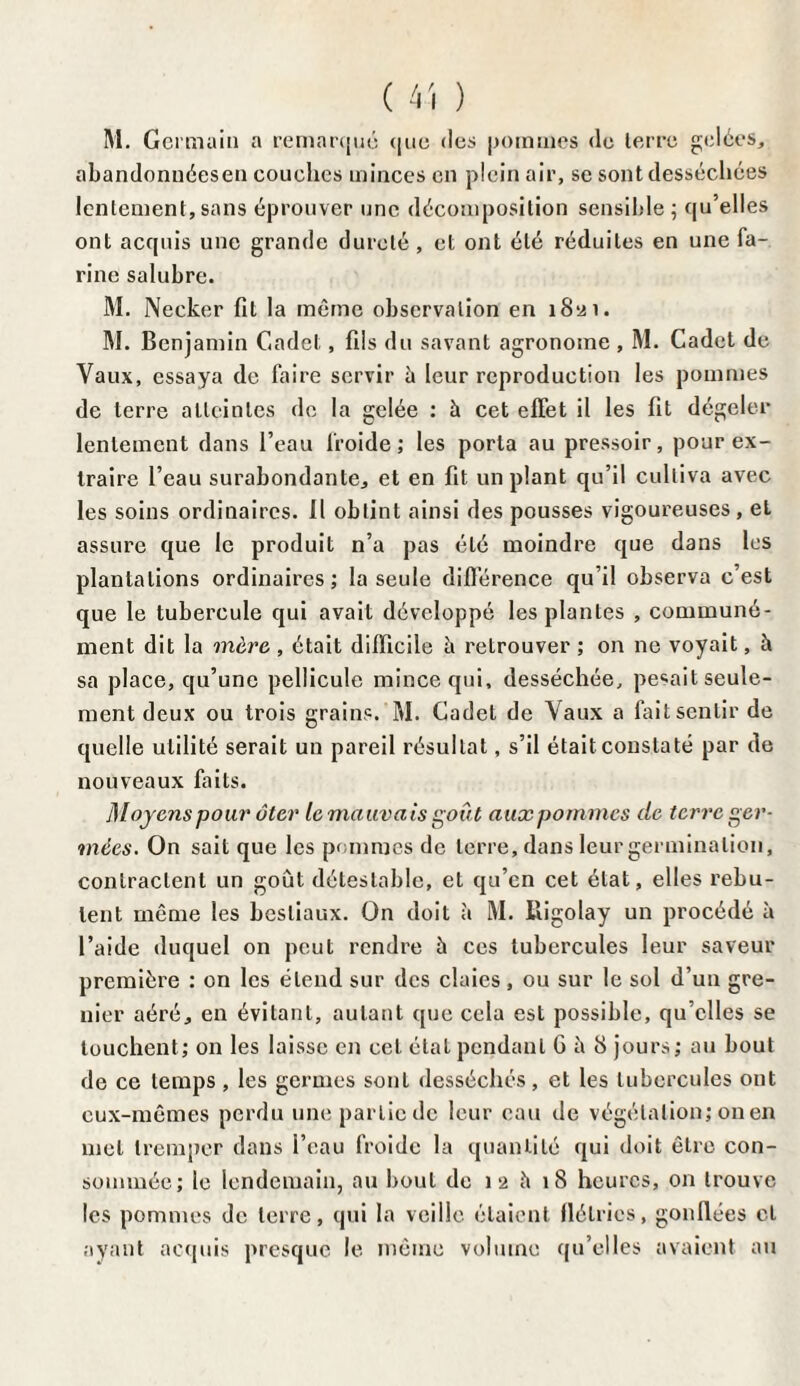 ( 4-î ) M. Germain a remarqué que des pommes de terre gelées, abandonuéesen couches minces en plein air, se sont desséchées lentement, sans éprouver une décomposition sensible ; qu’elles ont acquis une grande dureté, et ont été réduites en une fa¬ rine salubre. M. Necker fit la même observation en 1821. M. Benjamin Cadet, fils du savant agronome , M. Cadet de Vaux, essaya de faire servir à leur reproduction les pommes de terre atteintes de la gelée : à cet effet il les fit dégeler lentement dans l’eau froide ; les porta au pressoir, pour ex¬ traire l’eau surabondante, et en fit implant qu’il cultiva avec les soins ordinaires. Il obtint ainsi des pousses vigoureuses, et assure que le produit n’a pas été moindre que dans les plantations ordinaires; la seule différence qu’il observa c’est que le tubercule qui avait développé les plantes , communé¬ ment dit la mère , était difficile à reLrouver ; on ne voyait, h sa place, qu’une pellicule mince qui, desséchée, pesait seule¬ ment deux ou trois grains. M. Cadet de Vaux a fait sentir de quelle utilité serait un pareil résultat, s’il était constaté par de nouveaux faits. Moyens pour ôter le mauvais goût aux pommes de terre ger- inées. On sait que les pommes de terre, dans leur germination, contractent un goût détestable, et qu’en cet état, elles rebu¬ tent même les bestiaux. On doit à M. Iligolay un procédé à l’aide duquel on peut rendre û ces tubercules leur saveur première : on les étend sur des claies, ou sur le sol d’un gre¬ nier aéré, en évitant, autant que cela est possible, qu’elles se touchent; on les laisse en cet état pendant 6 h 8 jours; au bout de ce temps , les germes sont desséchés, et les tubercules ont eux-mêmes perdu une partie de leur eau de végétation; on en met tremper dans l’eau froide la quantité qui doit être con¬ sommée; le lendemain, au bout de 12 h 18 heures, on trouve les pommes de terre, qui la veille étaient flétries, gonflées et ayant acquis presque le même volume qu’elles avaient au