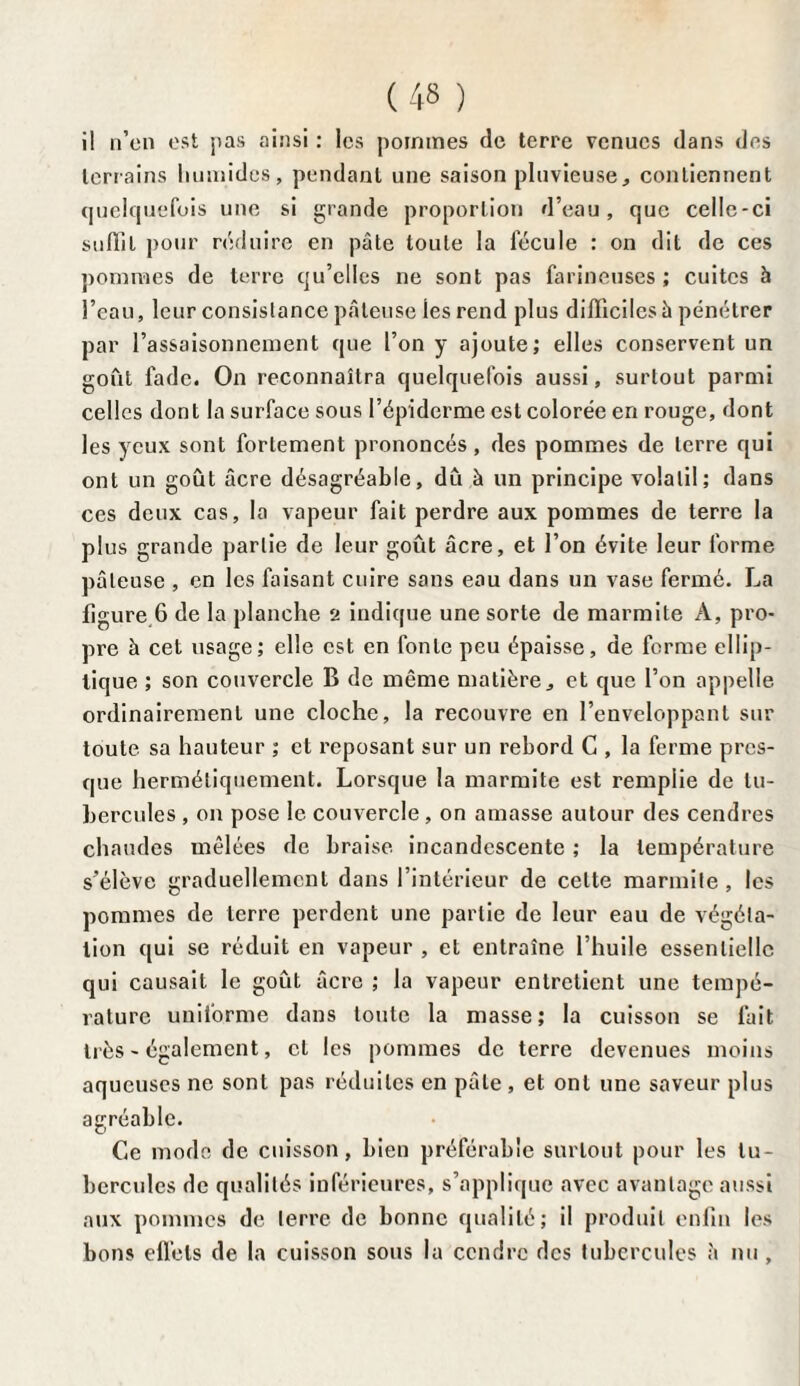 il n’en est pas ainsi : les pommes de terre venues dans des terrains humides, pendant une saison pluvieuse, contiennent quelquefois une si grande proportion d’eau, que celle-ci suffit pour réduire en pâte toute la fécule : on dit de ces pommes de terre qu’elles ne sont pas farineuses ; cuites à l’eau, leur consistance pâteuse les rend plus difficiles à pénétrer par l’assaisonnement que l’on y ajoute; elles conservent un goût ladc. On reconnaîtra quelquefois aussi, surtout parmi celles dont la surface sous l’épiderme est colorée en rouge, dont les yeux sont fortement prononcés, des pommes de terre qui ont un goût âcre désagréable, dû à un principe volatil; dans ces deux cas, la vapeur fait perdre aux pommes de terre la plus grande partie de leur goût âcre, et l’on évite leur forme pâteuse , en les faisant cuire sans eau dans un vase fermé. La figure 6 de la planche 2 indique une sorte de marmite A, pro¬ pre à cet usage; elle est en fonte peu épaisse, de forme ellip¬ tique ; son couvercle B de même matière, et que l’on appelle ordinairement une cloche, la recouvre en l’enveloppant sur toute sa hauteur ; et reposant sur un rebord C , la ferme pres¬ que hermétiquement. Lorsque la marmite est remplie de tu¬ bercules , on pose le couvercle, on amasse autour des cendres chaudes mêlées de braise incandescente ; la température s’élève graduellement dans l’intérieur de cette marmite, les pommes de terre perdent une partie de leur eau de végéta¬ tion qui se réduit en vapeur , et entraîne l’huile essentielle qui causait le goût âcre ; la vapeur entretient une tempé¬ rature uniforme dans toute la masse; la cuisson se fait très - également, cl les pommes de terre devenues moins aqueuses ne sont pas réduites en pâte , et ont une saveur plus agréable. Ce mode de cuisson, bien préférable surtout pour les tu¬ bercules de qualités inférieures, s’applique avec avantage aussi aux pommes de terre de bonne qualité; il produit enfin les bons effets de la cuisson sous la cendre des tubercules à nu ,