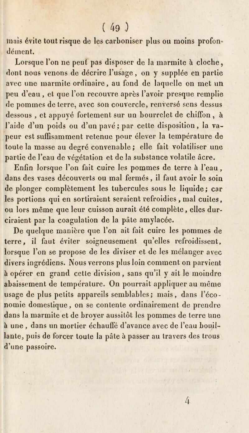 triais évite tout risque de les carboniser plus ou moins profon¬ dément. Lorsque l’on ne peut pas disposer de la marmite à cloche, dont nous venons de décrire l’usage, on y supplée en partie avec une marmite ordinaire, au fond de laquelle on met un peu d’eau , et que l’on recouvre après l’avoir presque remplie de pommes déterré, avec son couvercle, renversé sens dessus dessous , et appuyé fortement sur un bourrelet de chiffon , à l’aide d’un poids ou d’un pavé; par celle disposition, la va¬ peur est suffisamment retenue pour élever la température de toute la masse au degré convenable ; elle fait volatiliser une partie de l’eau de végétation et de la substance volatile âcre. Enfin lorsque l’on fait cuire les pommes de terre à l’eau, dans des vases découverts ou mal fermés, il faut avoir le soin de plonger complètement les tubercules sous le liquide; car les portions qui en sortiraient seraient refroidies , mal cuites, ou lors même que leur cuisson aurait été complète, elles dur¬ ciraient par la coagulation de la pâte amylacée. De quelque manière que l’on ait fait cuire les pommes de terre, il faut éviter soigneusement qu’elles refroidissent, lorsque l’on se propose de les diviser et de les mélanger avec divers ingrédiens. Nous verrons plus loin comment on parvient à opérer en grand cette division, sans qu’il y ait le moindre abaissement de température. On pourrait appliquer au même usage de plus petits appareils semblables; mais, dans l’éco¬ nomie domestique, on se contente ordinairement de prendre dans la marmite et de broyer aussitôt les pommes de terre Une à une , dans un mortier échauffé d’avance avec de l’eau bouil¬ lante, puis de forcer toute la pâte à passer au travers des trous d’une passoire. 4