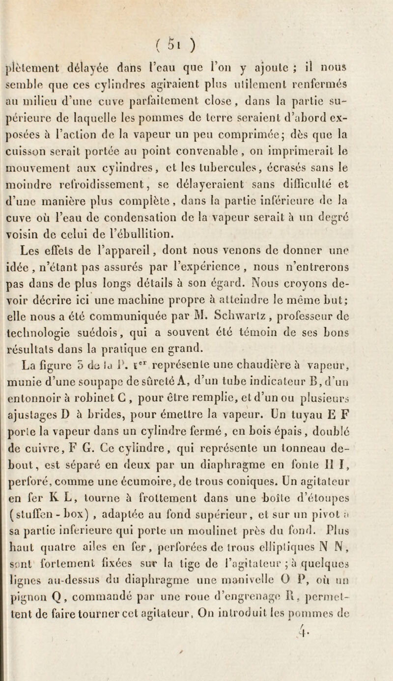 ploiement délayée dans l’eau que l’on y ajoute ; il nous semble que ces cylindres agiraient plus ulilemcnt renfermés au milieu d’une cuve parfaitement close, dans la partie su¬ périeure de laquelle les pommes de terre seraient d’abord ex¬ posées b l’action de la vapeur un peu comprimée; dès que la cuisson serait portée au point convenable, on imprimerait le mouvement aux cylindres, et les tubercules, écrasés sans le moindre refroidissement, se délayeraient sans difficulté et d’une manière plus complète, dans la partie inférieure de la cuve où l’eau de condensation de la vapeur serait h un degré voisin de celui de l’ébullition. Les effets de l’appareil, dont nous venons de donner une idée, n’étant pas assurés par l’expérience, nous n’entrerons pas dans de plus longs détails à son égard. Nous croyons de¬ voir décrire ici une machine propre à atteindre le même but; elle nous a été communiquée par M. Schwartz , professeur de technologie suédois, qui a souvent été témoin de ses bons résultats dans la pratique en grand. La figure 5 de ta 1*. ïcr représente une chaudière à vapeur, munie d’une soupape de sûreté A, d’un tube indicateur B, d’un entonnoir à robinet C , pour être remplie, et d’un ou plusieurs ajustages D à brides, pour émettre la vapeur. Un tuyau E F porte la vapeur dans un cylindre fermé , en bois épais , doublé de cuivre, F G. Ce cylindre, qui représente un tonneau de¬ bout, est séparé en deux par un diaphragme en fonte II I, perforé, comme une écumoire, de trous coniques. Un agitateur en fer K L, tourne à frottement dans une boîte d’étoupes (sluffen-box) , adaptée au fond supérieur, et sur un pivot a sa partie inferieure qui porte un moulinet près du fond. Plus haut quatre ailes en fer, perforées de trous elliptiques N N, sont fortement fixées sur la lige de l’agitateur ; b quelques lignes au-dessus du diaphragme une manivelle O P, oit un pignon Q, commandé par une roue d’engrenage II , permet¬ tent de faire tourner cet agitateur, On introduit les pommes de