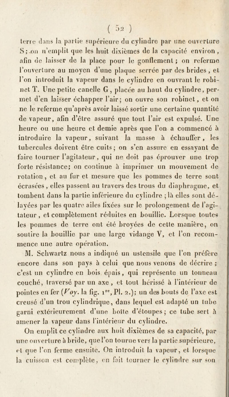 ( r>a ) terre dans la partie supérieure du cylindre par une ouverture S;-on n’emplit que les huit dixièmes de la capacité environ , afin de laisser de la place pour le gonflement ; on referme l’ouverture au moyen d’une plaque serrée par des brides , et l’on introduit la vapeur dans le cylindre en ouvrant le robi¬ net T. Une petite canelle G, placée au haut du cylindre, per¬ met d’en laisser échapper l’air; on ouvre son robinet, et on ne le referme qu’après avoir laissé sortir une certaine quantité de vapeur, afin d’être assuré que tout l’air est expulsé. Une heure ou une heure et demie après que l’on a commencé à introduire la vapeur, suivant la masse à échauffer, les tubercules doivent être cuits; on s’en assure en essayant de faire tourner l’agitateur, qui ne doit pas éprouver une trop forte résistance; on continue à imprimer un mouvement «le rotation, et au fur et mesure que les pommes de terre sont écrasées , elles passent au travers des trous du diaphragme, et tombent dans la partie inférieure du cylindre ;là elles sont dé¬ layées par les quatre ailes fixées sur le prolongement de i agi¬ tateur , et complètement réduites en bouillie. Lorsque toutes les pommes de terre ont été broyées de cette manière, on soutire la bouillie par une large vidange V, et l’on recom¬ mence une autre opération. M. Schwartz nous a indiqué un ustensile que l’on préfère encore dans son pays à celui que nous venons de décrire ; c’est un cylindre en bois épais, qui représente un tonneau couché, traversé par un axe, et tout hérissé è l’intérieur de pointes en fer {Voy. la fig. ire, PI. 2.); un dos bouts de l’axe est creusé d’un trou cylindrique, dans lequel est adapté un tube garni extérieurement d’une boîte d’étoupes; ce tube sert à amener la vapeur dans l’intérieur du cylindre. On emplit ce cylindre aux huit dixièmes de sa capacité, par une ouverture à bride, que l’on tourne vers la partie supérieure, et que l’on ferme ensuite. On introduit la vapeur, et lorsque la cuisson est complète, on fait tourner le cylindre sur son
