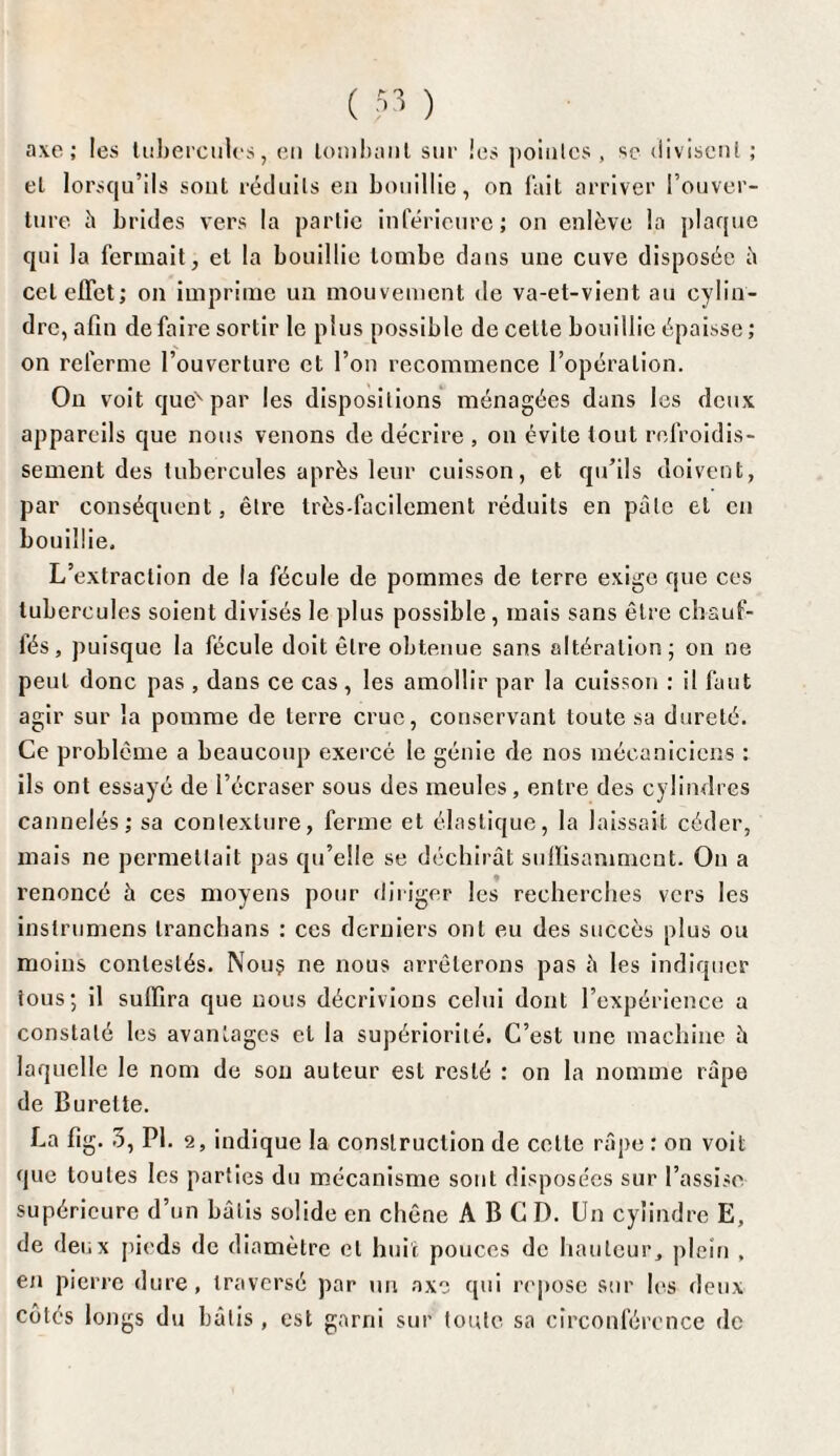 ( ?3 ) axe; les tubercules, en tombant sur les pointes, se divisent ; et lorsqu’ils sont réduits en bouillie, on fait arriver l’ouver¬ ture h brides vers la partie inférieure; on enlève la plaque qui la fermait, et la bouillie tombe dans une cuve disposée â cet effet; on imprime un mouvement de va-et-vient au cylin¬ dre, afin défaire sortir le plus possible de celle bouillie épaisse ; on referme l’ouverture et l’on recommence l’opération. On voit quex par les dispositions ménagées dans les deux appareils que nous venons de décrire , on évite tout refroidis¬ sement des tubercules après leur cuisson, et qu’ils doivent, par conséquent, être très-facilement réduits en pâle et en bouillie. L’extraction de la fécule de pommes de terre exige que ces tubercules soient divisés le plus possible , mais sans être chauf¬ fés , puisque la fécule doit être obtenue sans altération; on ne peut donc pas , dans ce cas, les amollir par la cuisson : il faut agir sur la pomme de terre crue, conservant toute sa dureté. Ce problème a beaucoup exercé le génie de nos mécaniciens : ils ont essayé de l’écraser sous des meules , entre des cylindres cannelés; sa contexture, ferme et élastique, la laissait céder, mais ne permettait pas qu’elle se déchirât suffisamment. On a renoncé à ces moyens pour diriger les recherches vers les inslrumens tranchans : ces derniers ont eu des succès plus ou moins contestés. Nou$ ne nous arrêterons pas â les indiquer tous; il suffira que nous décrivions celui dont l’expérience a constaté les avantages cl la supériorité. C’est une machine â laquelle le nom de son auteur est resté : on la nomme râpe de Burette. La fig. 3, PI. 2, indique la construction de celle râpe : on voit que toutes les parties du mécanisme sont disposées sur l’assise supérieure d’un bâtis solide en chêne A B C D. Un cylindre E, de deux pieds de diamètre et huit pouces de hauteur, plein , en pierre dure, traversé par un axe qui repose sur les deux côtés longs du bâtis , est garni sur toute sa circonférence de