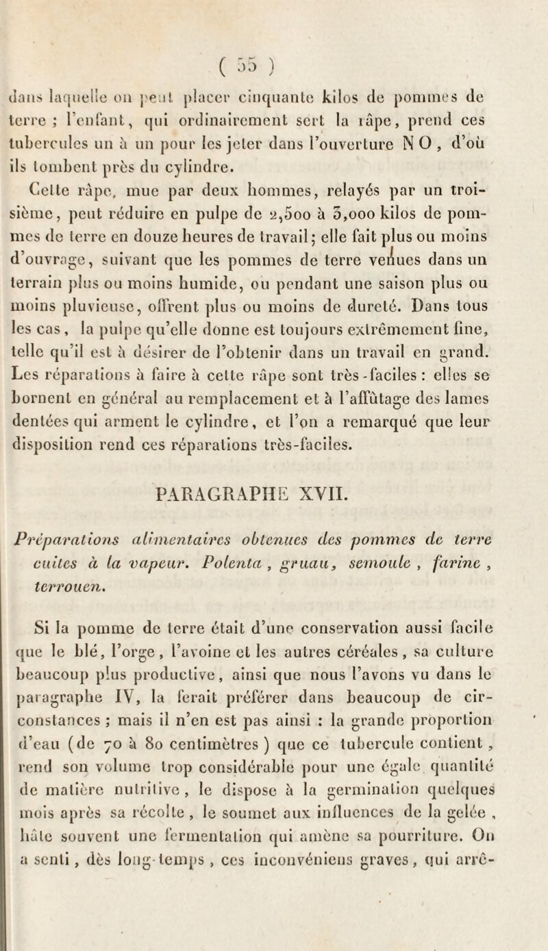 ( 35 ) dans laquelle on peut placer cinquante kilos de pommes de terre; l’enfant, qui ordinairement sert la râpe, prend ces tubercules un à un pour les jeter dans l’ouverture N O , d’où ils tombent près du cylindre. Celle râpe, mue par deux hommes, relayés par un troi¬ sième, peut réduire en pulpe de y,5oo à 5,oookilos de pom¬ mes de terre en douze heures de travail; elle fait plus ou moins d’ouvrage, suivant que les pommes de terre veiiues dans un terrain plus ou moins humide, ou pendant une saison plus ou moins pluvieuse, offrent plus ou moins de dureté. Dans tous les cas, la pulpe qu’elle donne est toujours extrêmement line, telle qu’il est â désirer de l’obtenir dans un travail en grand. Les réparations à faire à celle râpe sont très-faciles ; elles se bornent en général au remplacement et à l’affûtage des lames dentées qui arment le cylindre, et l’on a remarqué que leur disposition rend ces réparations très-faciles. PARAGRAPHE XVII. Préparations alimentaires obtenues des pommes de terre cuites à la vapeur. Polenta , gruau, semoule , farine , terrouen. Si la pomme de terre était d’une conservation aussi facile que le blé, l’orge, l’avoine et les autres céréales, sa culture beaucoup plus productive, ainsi que nous l’avons vu dans le paragraphe IV, la ferait préférer dans beaucoup de cir¬ constances ; mais il n’en est pas ainsi : la grande proportion d’eau (de 70 à 80 centimètres ) que ce tubercule contient, rend son volume trop considérable pour une égale quantité de matière nutritive, le dispose à la germination quelques mois après sa récolte , le soumet aux influences de la gelée , hâte souvent une fermentation qui amène sa pourriture. On a senti, dès long-temps , ces inconvéniens graves, qui arrê-