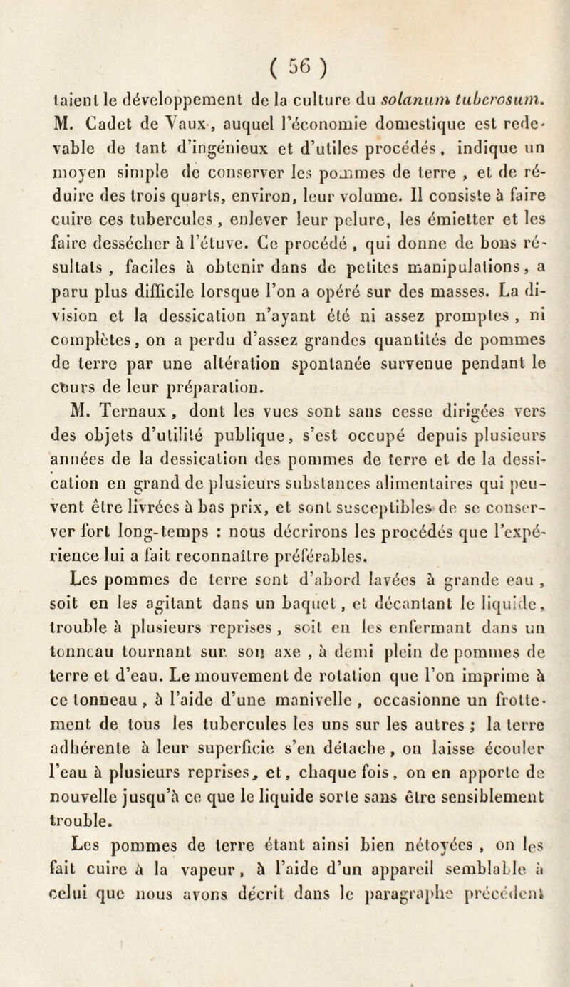 laienl le développement de la culture du solarium tuberosum. M. Cadet de Vaux , auquel l’économie domestique est rede¬ vable de tant d’ingénieux et d’utiles procédés, indique un moyen simple de conserver les pommes de terre , et de ré¬ duire des trois quarts, environ, leur volume. Il consiste à faire cuire ces tubercules , enlever leur pelure, les émietter et les faire dessécher h l’étuve. Ce procédé , qui donne de bons ré¬ sultats , faciles à obtenir dans de petites manipulations, a paru plus difficile lorsque l’on a opéré sur des masses. La di¬ vision et la dessication n’ayant été ni assez promptes , ni complètes, on a perdu d’assez grandes quantités de pommes de terre par une altération spontanée survenue pendant le ctiurs de leur préparation. M. Ternaux , dont les vues sont sans cesse dirigées vers des objets d’utilité publique, s’est occupé depuis plusieurs années de la dessication des pommes de terre et de la dessi¬ cation en grand de plusieurs substances alimentaires qui peu¬ vent être livrées à bas prix, et sont susceptibles de se conser¬ ver fort long-temps : nous décrirons les procédés que l’expé¬ rience lui a fait reconnaître préférables. Les pommes de terre sont d’abord lavées à grande eau , soit en les agitant dans un baquet, et décantant le liquide, trouble à plusieurs reprises , soit en les enfermant dans un tonneau tournant sur son axe , à demi plein de pommes de terre et d’eau. Le mouvement de rotation que l’on imprime à ce tonneau , à l’aide d’une manivelle, occasionne un frotte¬ ment de tous les tubercules les uns sur les autres ; la terre adhérente à leur superficie s’en détache, on laisse écouler l’eau à plusieurs reprises, et, chaque fois, on en apporte de nouvelle jusqu’à ce que le liquide sorte sans être sensiblement trouble. Les pommes de terre étant ainsi bien néloyées , on les fait cuire à la vapeur, à l’aide d’un appareil semblaLle à celui que nous avons décrit dans le paragraphe précédent