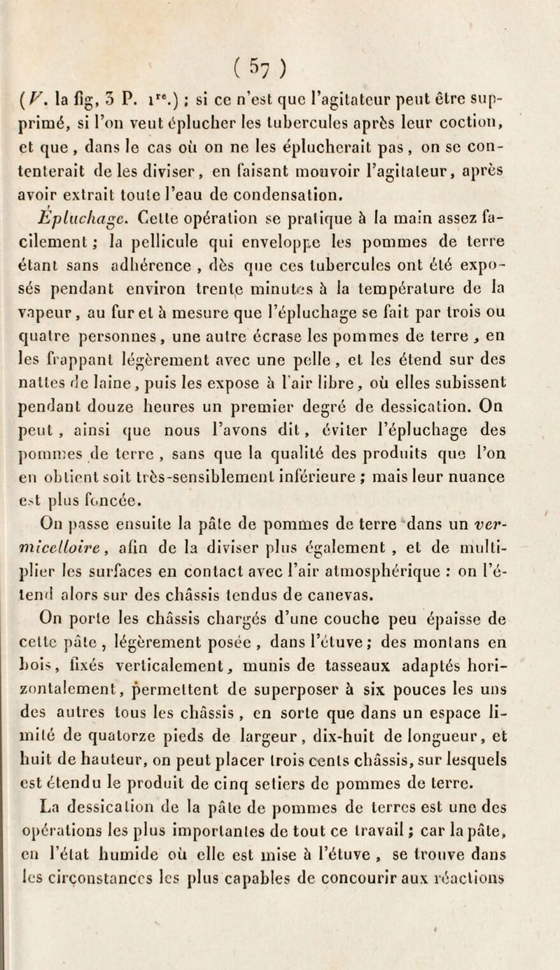 ( V. la fig, 3 P. ire.) ; si cc n’est que l’agitateur peut être sup¬ primé, si l’on veut éplucher les tubercules après leur coction, et que, dans le cas où on ne les éplucherait pas, on se con¬ tenterait de les diviser, en faisant mouvoir l’agitateur, après avoir extrait toute l’eau de condensation. Epluchage. Celte opération se pratique à la main assez fa¬ cilement ; la pellicule qui enveloppée les pommes de terre étant sans adhérence , dès que ces tubercules ont été expo¬ sés pendant environ trente minutes à la température de la vapeur, au furet à mesure que l’épluchage se fait par trois ou quatre personnes , une autre écrase les pommes de terre , en les frappant légèrement avec une pelle, et les étend sur des nattes de laine, puis les expose â 1 air libre , où elles subissent pendant douze heures un premier degré de dessication. On peut , ainsi que nous l’avons dit, éviter l’épluchage des pommes de terre , sans que la qualité des produits que l’on en obtient soit très-sensiblement inférieure ; mais leur nuance e>t plus foncée. On passe ensuite la pâte de pommes de terre dans un ver- micclloire, afin de la diviser plus également , et de multi¬ plier les surfaces en contact avec l’air atmosphérique : on l’é¬ tend alors sur des châssis tendus de canevas. On porte les châssis chargés d’une couche peu épaisse de celle pâte, légèrement posée, dans l’étuve; des monlans en boi>, fixés verticalement, munis de tasseaux adaptés hori¬ zontalement, permettent de superposer à six pouces les uns des autres tous les châssis , en sorte que dans un espace li¬ mité de quatorze pieds de largeur, dix-huit de longueur, et huit de hauteur, on peut placer trois cents châssis, sur lesquels est étendu le produit de cinq seliers de pommes de terre. La dessication de la pâte de pommes de terres est une des opérations les plus importantes de tout ce travail ; car la pâle, en l’état humide où elle est mise à l’étuve , se trouve dans les circonstances les plus capables de concourir aux réactions