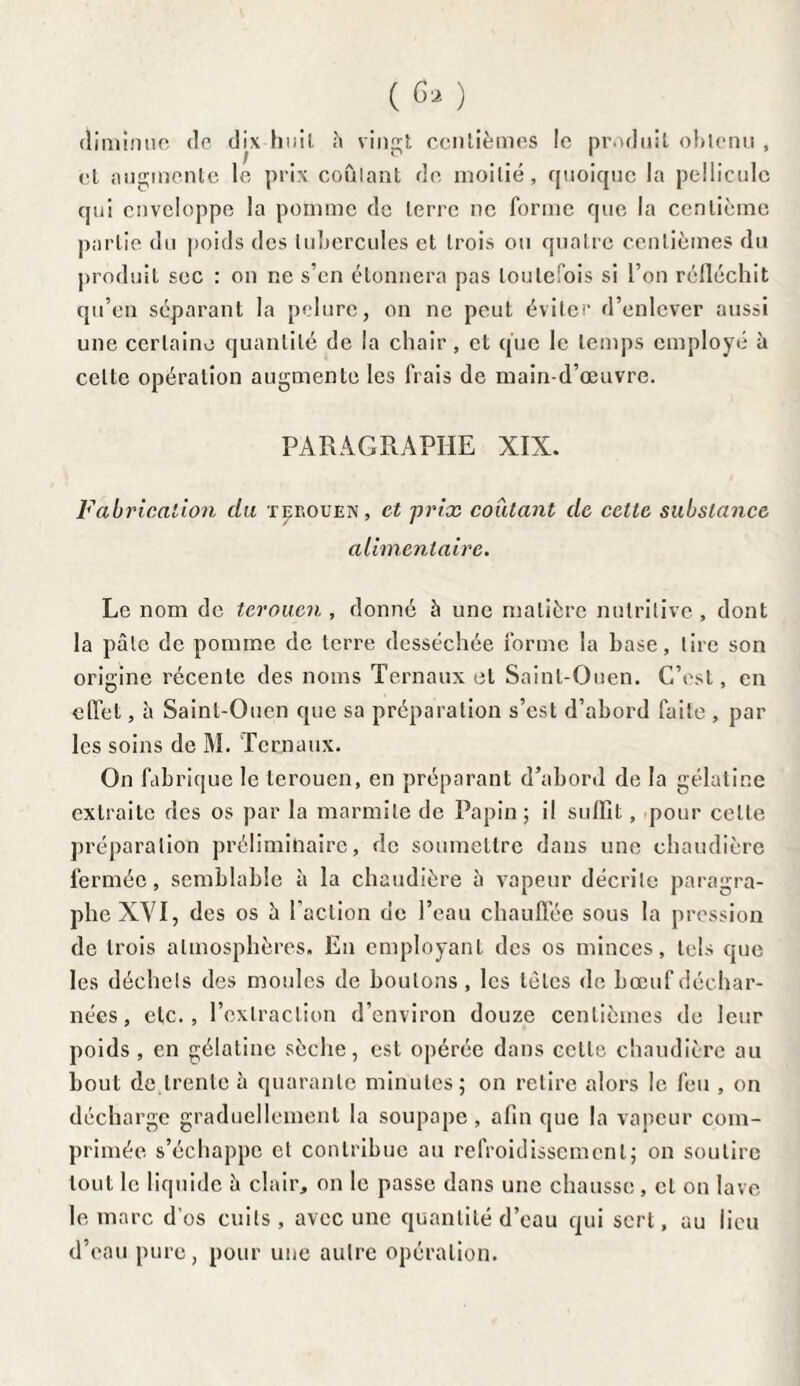 diminue de dix huit h vingt centièmes le produit obtenu , et augmente le prix coulant de moitié, quoique la pellicule qui enveloppe la pomme de terre ne forme que la centième partie du poids des tubercules et trois ou quatre centièmes du produit sec : on ne s’en étonnera pas toutefois si l’on réfléchit qu’en séparant la pelure, on ne peut éviter d’enlever aussi une certaine quantité de la chair, et que le temps employé à celte opération augmente les frais de main-d’œuvre. PARAGRAPHE XIX. Fabrication du terouen, et prix coûtant de cette substance alimentaire. Le nom de terouen , donné à une matière nutritive , dont la pâle de pomme de terre desséchée forme la base, tire son origine récente des noms Ternaux et Sainl-Ouen. C’est, en effet, à Sainl-Ouen que sa préparation s’est d’abord faite , par les soins de M. Ternaux. On fabrique le terouen, en préparant d’abord de la gélatine extraite des os par la marmite de Papin ; il suffit, pour celte préparation préliminaire, de soumettre dans une chaudière fermée, semblable à la chaudière à vapeur décrite paragra¬ phe XVI, des os à l’action de l’eau chauffée sous la pression de trois atmosphères. En employant des os minces, tels que les déchets des moules de boutons , les tètes de bœuf déchar¬ nées, etc., l’extraction d’environ douze centièmes de leur poids , en gélatine sèche, est opérée dans celle chaudière au bout de trente à quarante minutes; on retire alors le feu , on décharge graduellement la soupape , afin que la vapeur com¬ primée s’échappe et contribue au refroidissement; on soutire tout le liquide è clair, on le passe dans une chausse, et on lave le marc d’os cuits, avec une quantité d’eau qui sert, au lieu d’eau pure, pour une autre opération.