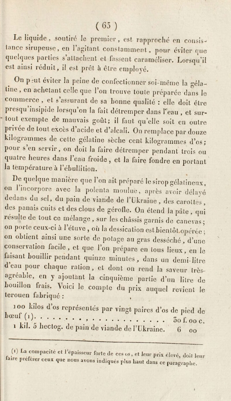(65) Le liquide , soutiré le premier , es! rapproché en consis¬ tance sirupeuse, en l’agitant constamment, pour éviter que quelques parties s’attachent et fassent caraméliser. Lorsqu’il est ainsi réduit, il est prêt à être employé. On p-ut éviter la peine de confectionner soi-même la -éla- tine , en achetant celle que l’on trouve toute préparée dans le commerce , et s’assurant de sa bonne qualité : elle doit être presqu insipide lorsqu’on la fait détremper dans l'eau , et sur¬ tout exempte de mauvais goût; il faut qu’elle soit eu outre pri\ ée de tout excès d acide et d’alcali. On remplace par douze kilogrammes de cette gélatine sèche cent kilogrammes d’os; pour s en servir, on doit la faire détremper pendant trois ou quatre heures dans 1 eau froide, et la faire fondre en portant la température h l’ébullition. De quelque manière que l’on ait préparé le sirop gélatineux, on l’incorpore avec la polenta moulue, après avoir délayé dedans du sel, du pain de viande de l’Ukraine , des carottes , des panais cuits et des clous de gérolle. On étend la pâle , qui îésulte de tout ce mélange , sur les châssis garnis de canevas; on porte ceux-ci à l’étuve , où la dessication estbicnlêt.opérée ; on obtient ainsi une sorte de potage au gras desséché, d’une conservation facile, et que l’on prépare en tous lieux, en le faisant bouillir pendant quinze minutes, dans un demi-litre d’eau pour chaque ration, et dont on rend la saveur très- agréable, en y ajoutant la cinquième partie d’un litre de bouillon frais. Voici le compte du prix auquel revient le terouen fabriqué : )oo kilos d’os représentés par vingt paires d’os de pied de bœuf (i ). - . .. > , , V. ooi.ooc. 1 kil. 0 hectog. de pain de viande de l’Ukraine. G oo (■) La compacité et l’épaisseur forte de ces os, et leur prix élevé, doil leur faire preferer ceux que nous avons indiqués plus haut dans ce paragraphe.