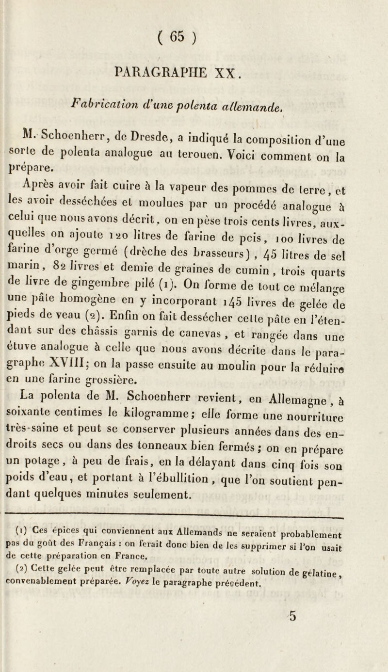 PARAGRAPHE XX. Fabrication d’une polenta allemande. M. Schoenherr, de Dresde, a indiqué la composition d’une sorte de polenta analogue au terouen. Voici comment on la prépare. Après avoir fait cuire à la vapeur des pommes de terre, et les avoir desséchées et moulues par un procédé analogue à celui que nous avons décrit , on en pèse trois cents livres?aux¬ quelles on ajoute 120 litres de farine de pcis, joo livres de farine d’orge germé (drèche des brasseurs) , 45 litres de sel marin, 82 livres et demie de graines de cumin , trois quarts de livre de gingembre pilé (1). On forme de tout ce mélange une pale homogène en y incorporant 145 livres de gelée de pieds de veau (2). Enfin on fait dessécher celle pâte en J’éten- dant sur des châssis garnis de canevas , et rangée dans une étuve analogue à celle que nous avons décrite dans le para¬ graphe XVIII;on la passe ensuite au moulin pour la réduire en une farine grossière. La polenta de M. Schoenherr revient, en Allemagne, à soixante centimes le kilogramme; elle forme une nourriture Irès-saine et peut se conserver plusieurs années dans des en¬ droits secs ou dans des tonneaux bien fermés; on en prépare un potage, h peu de frais, en la délayant dans cinq fois son poids d’eau, et portant à l’ébullition , que l’on soutient pen¬ dant quelques minutes seulement. (1) Ces épices qui conviennent aux Allemands ne seraient probablement pas du goût des Français : on ferait donc bien de les supprimer si l’on usait de cette préparation en France. (2) Cette gelée peut être remplacée par toute autre solution de gélatine convenablement préparée. Voyez le paragraphe précédent. 5