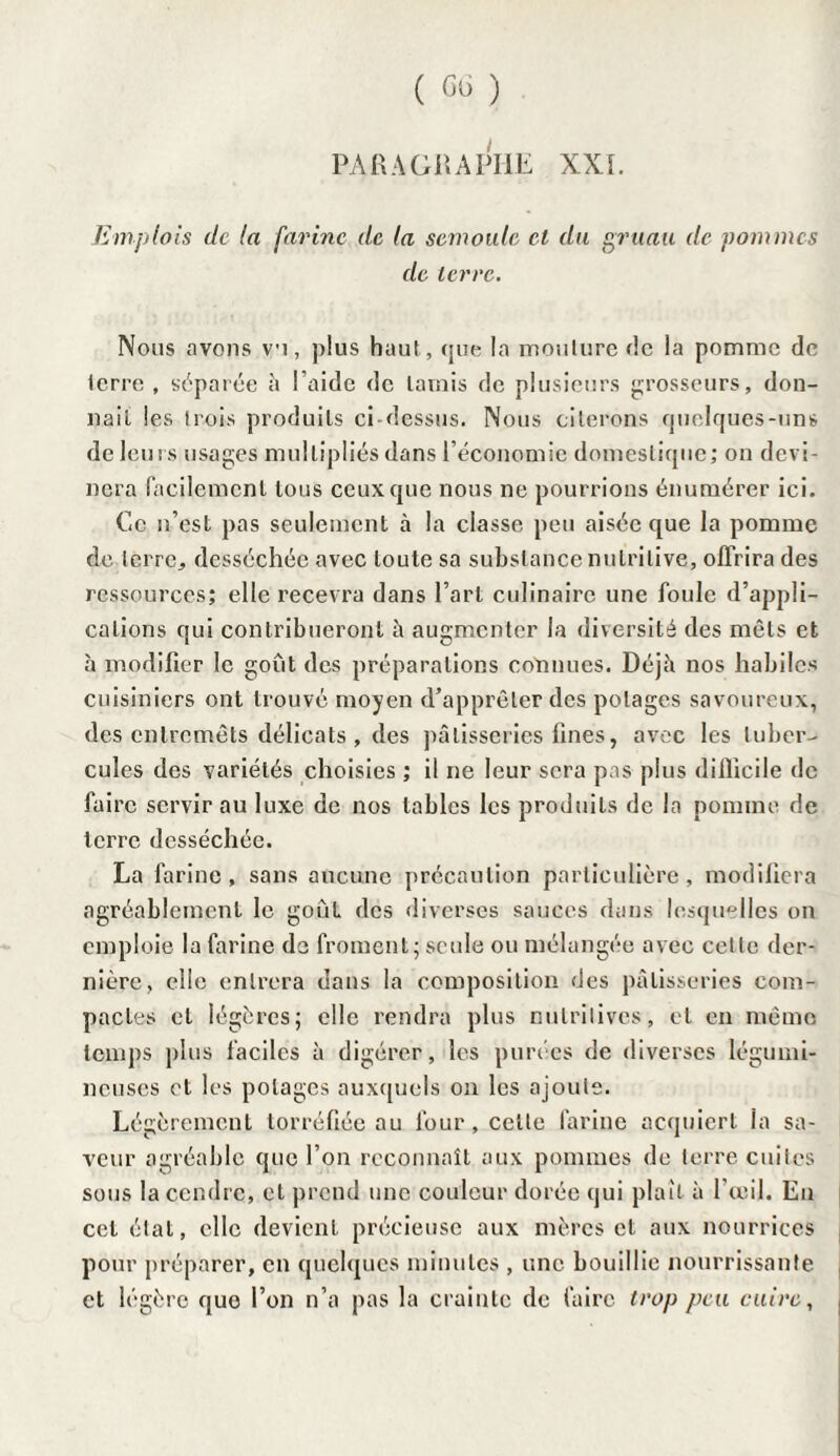 PARAGRAPHE XXL Emplois de la farine de la semoule et du gruau de pommes de terre. Nous avons vu, plus haut, que la moulure fie la pomme de lcrre , séparée à l’aide de lavais de plusieurs grosseurs, don¬ nait les trois produits ci-dessus. Nous citerons quelques-uns de leurs usages multipliés dans l’économie domestique; on devi¬ nera facilement tous ceux que nous ne pourrions énumérer ici. Ce n’est pas seulement à la classe peu aisée que la pomme de terre, desséchée avec toute sa substance nutritive, offrira des ressources; elle recevra dans l’art culinaire une foule d’appli¬ cations qui contribueront à augmenter la diversité des mets et à modifier le goût des préparations connues. Déjà nos habiles cuisiniers ont trouvé moyen d’apprêter des potages savoureux, des entremets délicats , des pâtisseries fines, avec les tuber¬ cules des variétés choisies ; il ne leur sera pas plus difficile de faire servir au luxe de nos tables les produits de la pomme de terre desséchée. La farine , sans aucune précaution particulière , modifiera agréablement le goût des diverses sauces dans lesquelles on emploie la farine de froment; seule ou mélangée avec cette der¬ nière, elle entrera dans la composition des pâtisseries com¬ pactes et légères; elle rendra plus nutritives, et en même temps plus faciles à digérer, les purées de diverses légumi¬ neuses et les potages auxquels on les ajoute. Légèrement torréfiée au four, celle farine acquiert la sa¬ veur agréable que l’on reconnaît aux pommes de terre cuites sous la cendre, et prend une couleur dorée qui plaît à l’œil. En cet état, elle devient précieuse aux mères et aux nourrices pour préparer, en quelques minutes , une bouillie nourrissante et légère que l’on n’a pas la crainte de faire trop peu cuire,