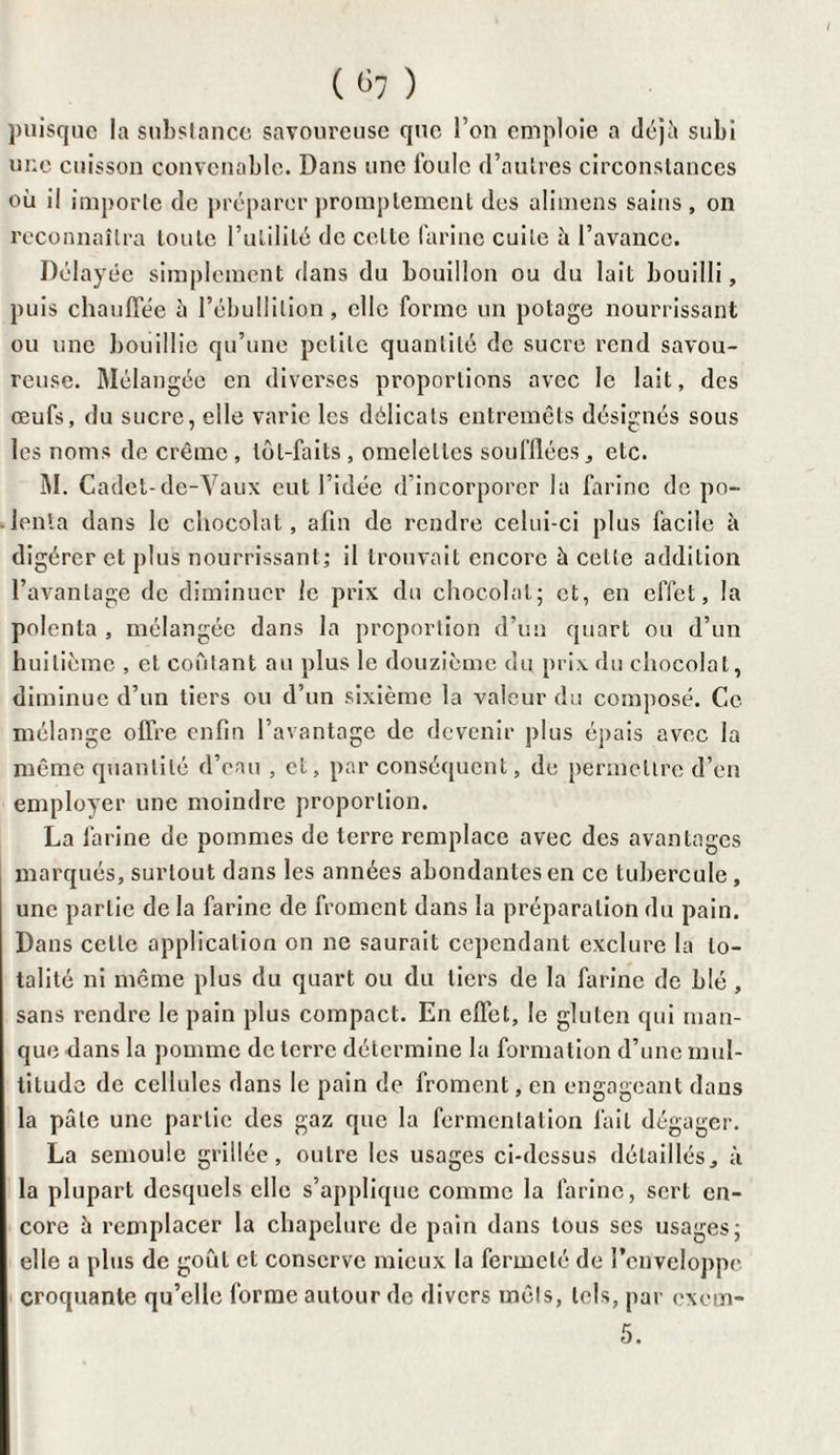( ^7 ) puisque la substance savoureuse que l’on emploie a déjà subi une cuisson convenable. Dans une foule d’autres circonstances où il importe de préparer promptement des alimens sains , on reconnaîtra toute l’utilité de cette farine cuite à l’avance. Délayée simplement dans du bouillon ou du lait bouilli, puis chauffée à l’ébullition, elle forme un potage nourrissant ou mie bouillie qu’une petite quantité de sucre rend savou¬ reuse. Mélangée en diverses proportions avec le lait, des œufs, du sucre, elle varie les délicats entremets désignés sous les noms de crème , tôt-faits , omelettes soufflées, etc. M. Cadet-de-Vaux eut l’idée d incorporer la farine de po¬ lenta dans le chocolat, afin de rendre celui-ci plus facile à digérer et plus nourrissant; il trouvait encore à celte addition l’avantage de diminuer le prix du chocolat; et, en effet, la polenta , mélangée dans la proportion d’un quart ou d’un huitième , et coûtant au plus le douzième du prix du chocolat, diminue d’un tiers ou d’un sixième la valeur du composé. Ce mélange offre enfin l’avantage de devenir plus épais avec la même quantité d’eau , et, par conséquent, de permettre d’en employer une moindre proportion. La farine de pommes de terre remplace avec des avantages marqués, surtout dans les années abondantes en ce tubercule , une partie de la farine de froment dans la préparation du pain. Dans cette application on ne saurait cependant exclure la to¬ talité ni même plus du quart ou du tiers de la farine de Lié , sans rendre le pain plus compact. En effet, le gluten qui man¬ que dans la pomme de terre détermine la formation d’une mul¬ titude de cellules dans le pain de froment, en engageant dans la pâle une partie des gaz que la fermentation fait dégager. La semoule grillée, outre les usages ci-dessus détaillés, à la plupart desquels elle s’applique comme la farine, sert en¬ core à remplacer la chapelure de pain dans tous scs usages; elle a plus de goût et conserve mieux la fermeté de l’enveloppe croquante qu’elle forme autour de divers mets, tels, par exem- 5.