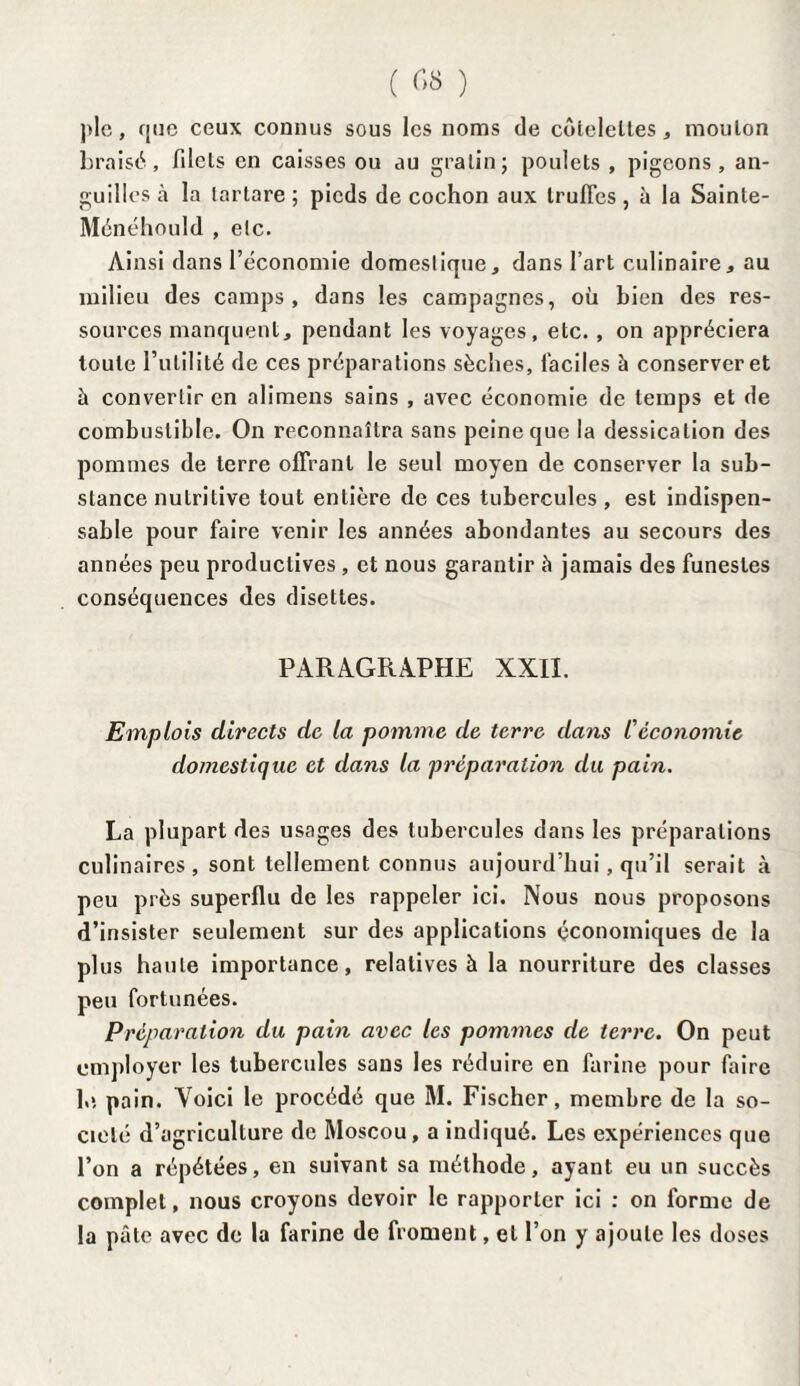 ( ) pic, que ceux connus sous les noms de côtelettes, mouton braisé, filets en caisses ou au gratin; poulets, pigeons, an¬ guilles à la lartare ; pieds de cochon aux truffes, à la Sainte- Ménéhould , etc. Ainsi dans l’économie domestique, dans l’art culinaire, au milieu des camps, dans les campagnes, où bien des res¬ sources manquent, pendant les voyages, etc. , on appréciera toute l’utilité de ces préparations sèches, faciles à conserver et à convertir en alimens sains , avec économie de temps et de combustible. On reconnaîtra sans peine que la dessication des pommes de terre offrant le seul moyen de conserver la sub¬ stance nutritive tout entière de ces tubercules , est indispen¬ sable pour faire venir les années abondantes au secours des années peu productives , et nous garantir à jamais des funestes conséquences des disettes. PARAGRAPHE XXII. Emplois directs de la pomme de terre dans l'économie domestique et dans la préparation du pain. La plupart des usages des tubercules dans les préparations culinaires, sont tellement connus aujourd’hui, qu’il serait à peu près superflu de les rappeler ici. Nous nous proposons d’insister seulement sur des applications économiques de la plus haute importance, relatives à la nourriture des classes peu fortunées. Préparation du pain avec les pommes de terre. On peut employer les tubercules sans les réduire en farine pour faire 1,> pain. Voici le procédé que M. Fischer, membre de la so¬ ciété d’agriculture de Moscou, a indiqué. Les expériences que l’on a répétées, en suivant sa méthode, ayant eu un succès complet, nous croyons devoir le rapporter ici : on forme de la pâle avec de la farine de froment, et l’on y ajoute les doses