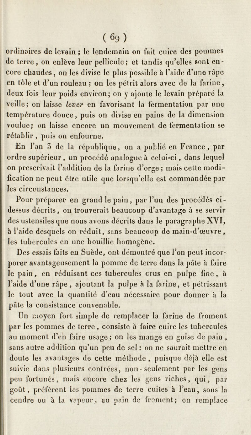 ordinaires de levain ; le lendemain on l'ait cuire des pommes de terre, on enlève leur pellicule; et tandis qu’elles sont en¬ core chaudes, on les divise le plus possible h l’aide d’une râpe en tôle et d’un rouleau ; on les pétrit alors avec de la farine, deux fois leur poids environ; on y ajoute le levain préparé la veille; on laisse lever en favorisant la fermentation par une température douce, puis on divise en pains de la dimension voulue; on laisse encore un mouvement de fermentation se rétablir, puis on enfourne. En l’an 5 de la république, on a publié en France, par ordre supérieur, un procédé analogue à celui-ci , dans lequel on prescrivait l’addition de la farine d’orge; mais cette modi¬ fication ne peut être utile que lorsqu’elle est commandée par les circonstances. Pour préparer en grand le pain, par l’un des procédés ci- dessus décrits, on trouverait beaucoup d’avantage à se servir des ustensiles que nous avons décrits dans le paragraphe XYI, h l’aide desquels on réduit, sans beaucoup de main-d’œuvre, les tubercules en une bouillie homogène. Des essais faits en Suède, ont démontré que l’on peut incor¬ porer avantageusement la pomme de terre dans la pâle à faire le pain, en réduisant ces tubercules crus en pulpe fine, h l’aide d’une râpe, ajoutant la pulpe à la farine, et pétrissant le tout avec la quantité d’eau nécessaire pour donner à la pâte la consistance convenable. Un moyen fort simple de remplacer la farine de froment par les pommes de terre, consiste â faire cuire les tubercules au moment d’en faire usage; on les mange en guise de pain , sans autre addition qu’un peu de sel : on ne saurait mettre en doute les avantages de celte méthode , puisque déjà elle est suivie dans plusieurs contrées, non - seulement par les gens peu fortunés, mais encore chez les gens riches, qui, par goût, préfèrent les pommes de terre cuites à l’eau, sous la cendre ou à la vapeur, au pain de froment; on remplace