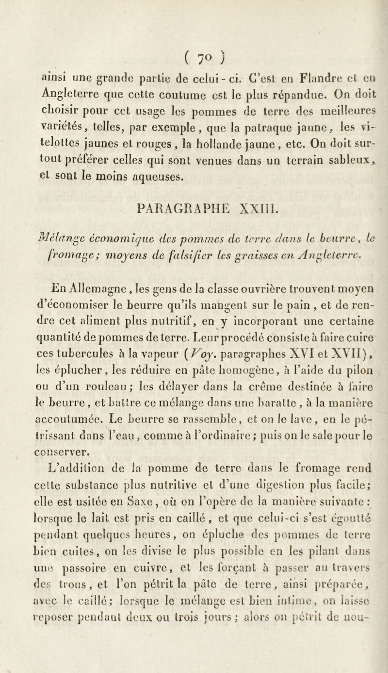 ( 7° ) ainsi une grande partie de celui-ci. C’est en Flandre et en Angleterre que cette coutume est le plus répandue. On doit choisir pour cct usage les pommes de terre des meilleures variétés, telles, par exemple, que la patraque jaune, les vi- teloltes jaunes et rouges , la hollande jaune , etc. On doit sur¬ tout préférer celles qui sont venues dans un terrain sableux, et sont le moins aqueuses. PARAGRAPHE XXIII. Mélange économique des pommes de terre dans le beurre, le fromage; moyens de falsifier les graisses en Angleterre. En Allemagne , les gens de la classe ouvrière trouvent moyen d’économiser le beurre qu’ils mangent sur le nain , et de ren¬ dre cet aliment plus nutritif, en y incorporant une certaine quantité de pommes de terre. Leur procédé consiste à faire cuire ces tubercules à la vapeur ( Voy. paragraphes XVI et XVII), les éplucher, les réduire en pâle homogène, à l’aide du pilon ou d’un rouleau; les délayer dans la crème destinée h faire le beurre , et battre ce mélange dans une baratte , à la manière accoutumée. Le beurre se rassemble, et on le lave, en le pé¬ trissant dans l’eau , comme à l’ordinaire ; puis on le sale pour le conserver. L’addition de la pomme de terre dans le fromage rend celle substance plus nutritive cl d’une digestion plus facile; elle est usitée en Saxe, où on l’opère de la manière suivante: lorsque le lait est pris en caillé, et que celui-ci s’est égoutté pendant quelques heures, on épluche des pommes de terre bien cuites, on les divise le plus possible en les pilant dans une passoire en cuivre, cl les forçant à passer au travers des trous, et l’on pétrit la pâte de terre, ainsi préparée, avec le caillé; lorsque le mélange est bien intime, on laisse reposer pendant deux ou trois jours ; alors on pétrit de nou-