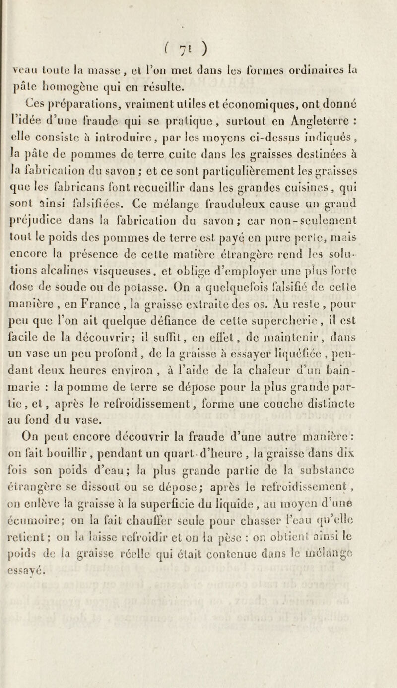 veau toute la masse, et l’on met dans les formes ordinaires la pâle homogène qui en résulte. Ces préparations, vraiment uliles et économiques, ont donné l’idée d’une fraude qui se pratique, surtout en Angleterre : elle consiste â introduire, parles moyens ci-dessus indiqués, la pâle de pommes de terre cuite dans les graisses destinées à la fabrication du savon ; et ce sont particulièrement les graisses que les labricans font recueillir dans les grandes cuisines, qui sont ainsi falsifiées. Ce mélange frauduleux cause un grand préjudice dans la fabrication du savon; car non-seulement tout le poids des pommes de terre est payé en pure perle, mais encore la présence de cette matière étrangère rend les solu¬ tions alcalines visqueuses, et oblige d’employer une plus forte dose de soude ou de potasse. On a quelquefois falsifié île cette manière , en France , la graisse extraite des os. Au reste , pour peu que l’on ait quelque défiance de celte supercherie, il est facile de la découvrir; il suffît, en effet, de maintenir, dans un vase un peu profond, de la graisse à essayer liquéfiée , pen¬ dant deux heures environ , à l’aide de la chaleur d’un bain- marie : la pomme de terre se dépose pour la plus grande par¬ tie , et, après le refroidissement, forme une couche distincte au fond du vase. On peut encore découvrir la fraude d’une autre manière: on fait bouillir , pendant un quart d’heure , la graisse dans dix fois son poids d’eau; la plus grande partie de la substance étrangère se dissout ou se dépose; après le refroidissement, on enlève la graisse à la superficie du liquide, au moyen d’une écumoire; on la fait chauffer seule pour chasser l’eau qu’elle relient ; on la laisse refroidir et on la pèse : on obtient ainsi le poids de la graisse réelle qui était contenue dans le mélange essavé.