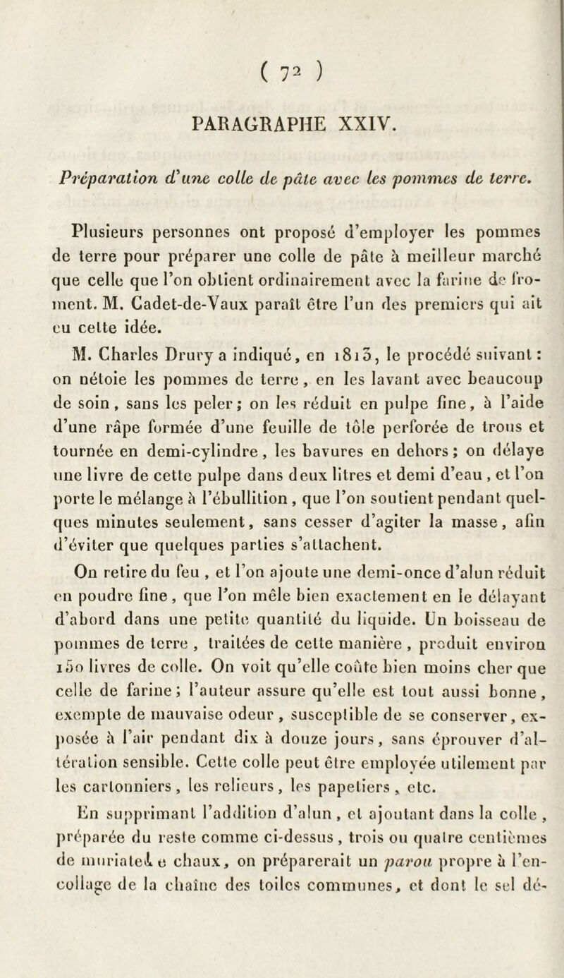 PARAGRAPHE XXIV. Préparation d'une colle de pâle avec les pommes de terre. Plusieurs personnes ont proposé d’employer les pommes de terre pour préparer une colle de pâte à meilleur marché que celle que l’on oblient ordinairement avec la farine de fro¬ ment. M. Cadet-de-Vaux paraît être l’un des premiers qui ait eu celte idée. M. Charles Drury a indiqué, en 1810, le procédé suivant : on néloie les pommes de terre , en les lavant avec beaucoup de soin, sans les peler; on les réduit en pulpe fine, à l’aide d’une râpe formée d’une feuille de tôle perforée de trous et tournée en demi-cylindre, les bavures en dehors; on délaye une livre de cette pulpe dans deux litres et demi d’eau , et l’on porte le mélange â l’ébullition , que l’on soutient pendant quel¬ ques minutes seulement, sans cesser d’agiter la masse, afin d’éviter que quelques parties s’attachent. On retire du feu , et l’on ajoute une demi-once d’alun réduit en poudre fine, que l’on mêle bien exactement en le délayant d’abord dans une petite quantité du liquide. Un boisseau de pommes de terre , traitées de cette manière , produit environ iâo livres de colle. On voit qu’elle coûte bien moins cher que celle de farine; l’auteur assure qu’elle est tout aussi bonne, exempte de mauvaise odeur , susceptible de se conserver, ex¬ posée â l’air pendant dix à douze jours, sans éprouver d’al¬ tération sensible. Cette colle peut être employée utilement par les carlonniers, les relieurs, les papetiers, etc. En supprimant l’addition d’alun , et ajoutant dans la colle , préparée du reste comme ci-dessus , trois ou quatre centièmes de muriatele chaux, on préparerait un parou propre à l’en¬ collage de la chaîne des toiles communes, et dont le sel dé-