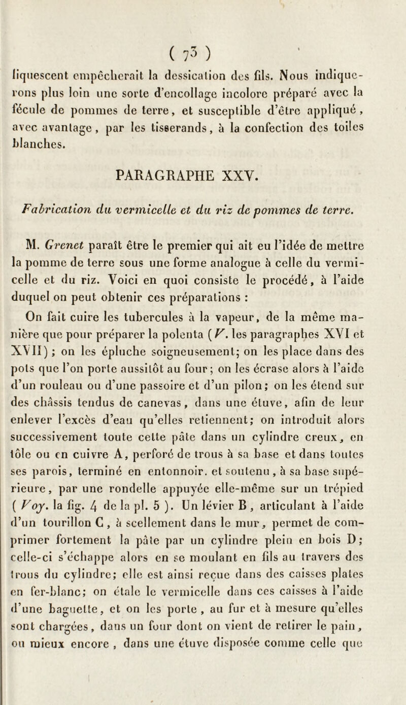 ( 75 ) liquescent empêcherait la dcssicalion des fils. Nous indique¬ rons plus loin une sorte d’encollage incolore préparé avec la fécule de pommes de terre, et susceptible d’être appliqué, avec avantage, par les tisserands, à la confection des toiles blanches. PARAGRAPHE XXY. Fabrication du vermicelle et du riz de pommes de terre. M. Grenet paraît être le premier qui ait eu l’idée de mettre la pomme de terre sous une forme analogue à celle du vermi¬ celle et du riz. Voici en quoi consiste le procédé, à l’aide duquel on peut obtenir ces préparations : On fait cuire les tubercules à la vapeur, de la même ma¬ nière que pour préparer la polenta ( V. les paragraphes XYI et XY’II) ; on les épluche soigneusement; on les place dans des pots que l’on porte aussitôt au four; on les écrase alors h l’aide d’un rouleau ou d’une passoire et d’un pilon; on les étend sur des châssis tendus de canevas, dans une étuve, afin de leur enlever l’excès d’eau qu’elles retiennent; on introduit alors successivement toute celte pâte dans un cylindre creux, en tôle ou en cuivre A, perforé de trous à sa base et dans toutes ses parois, terminé en entonnoir, et soutenu , à sa base supé¬ rieure, par une rondelle appuyée elle-même sur un trépied ( Voy. la fig. 4 de la pl. 5 ). Un levier B, articulant à l’aide d’un tourillon C , â scellement dans le mur, permet de com¬ primer fortement la pâte par un cylindre plein en bois D; celle-ci s’échappe alors en se moulant en fils au travers des trous du cylindre; elle est ainsi reçue dans des caisses plates en fer-blanc; on étale le vermicelle dans ces caisses â l’aide d’une baguette, et on les porte, au fur et h mesure quelles sont chargées, dans un four dont on vient de retirer le pain, ou mieux encore , dans une étuve disposée comme celle que