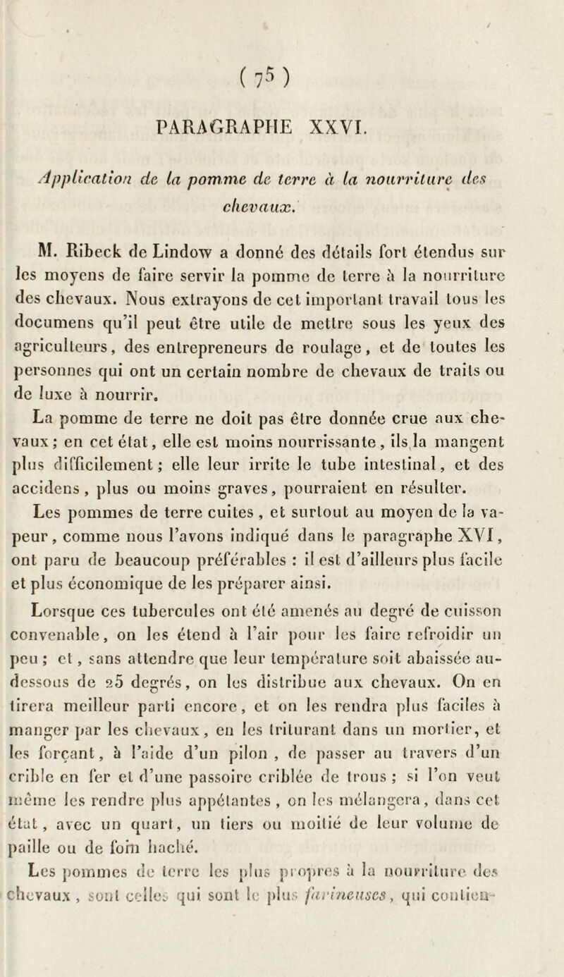 PARAGRAPHE XXVI. Application de la pomme de terre à la nourriture des chevaux. M. Ribeck de Lindow a donné des détails fort étendus sur les moyens de faire servir la pomme de terre à la nourriture des chevaux. Nous extrayons de cet important travail tous les documens qu’il peut être utile de mettre sous les yeux des agriculteurs, des entrepreneurs de roulage, et de toutes les personnes qui ont un certain nombre de chevaux de traits ou de luxe à nourrir. La pomme de terre ne doit pas être donnée crue aux che¬ vaux ; en cet état, elle est moins nourrissante , ils la mangent plus difficilement ; elle leur irrite le tube intestinal, et des accidens, plus ou moins graves, pourraient en résulter. Les pommes de terre cuites , et surtout au moyen de la va¬ peur, comme nous l’avons indiqué dans le paragraphe XVI, ont paru de beaucoup préférables : il est d’ailleurs plus facile et plus économique de les préparer ainsi. Lorsque ces tubercules ont été amenés au degré de cuisson convenable, on les étend it l’air pour les faire refroidir un peu ; et, sans attendre que leur température soit abaissée au- dessous de e5 degrés, on les distribue aux chevaux. On en tirera meilleur parti encore, et on les rendra plus faciles ;t manger par les chevaux, en les triturant dans un mortier, et les forçant, à l’aide d’un pilon , de passer au travers d’un crible en fer et d’une passoire criblée de trous ; si l’on veut même les rendre plus appélantes , on les mélangera, dans cet état, avec un quart, un tiers ou moitié de leur volume de paille ou de forn haché. Les pommes de terre les plus propres à la nourriture des chevaux, sont celles qui. sont le plus farineuses, qui conlion