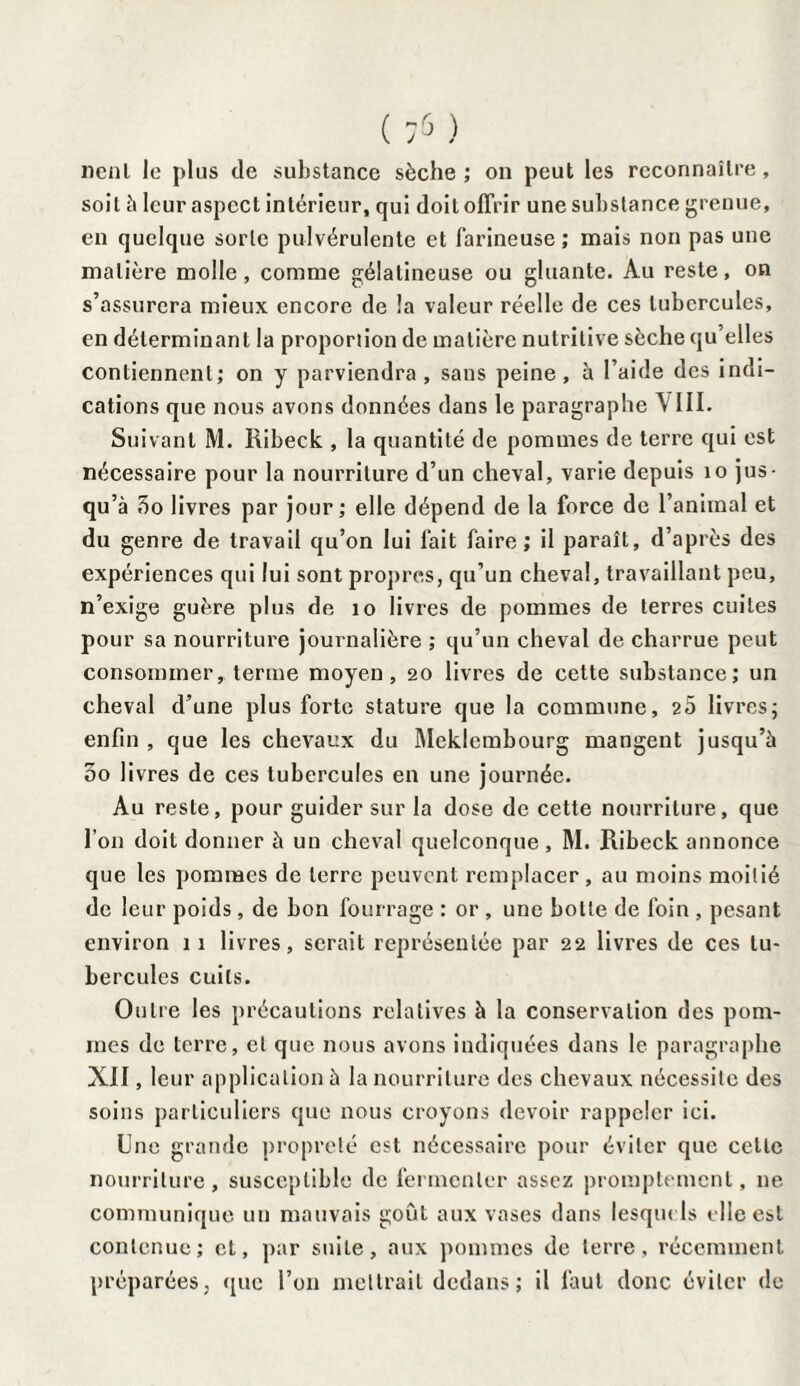 nenl le plus de substance sèche ; on peut les reconnaître, soit à leur aspect intérieur, qui doit offrir une substance grenue, en quelque sorte pulvérulente et farineuse ; mais non pas une matière molle, comme gélatineuse ou gluante. Au reste, on s’assurera mieux encore de îa valeur réelle de ces tubercules, en déterminant la proportion de matière nutritive sèche qu’elles contiennent; on y parviendra, sans peine, à l’aide des indi¬ cations que nous avons données dans le paragraphe \ III. Suivant M. Ribeck , la quantité de pommes de terre qui est nécessaire pour la nourriture d’un cheval, varie depuis 10 jus¬ qu’à 5o livres par jour; elle dépend de la force de l’animal et du genre de travail qu’on lui fait faire; il paraît, d’après des expériences qui lui sont propres, qu’un cheval, travaillant peu, n’exige guère plus de 10 livres de pommes de terres cuites pour sa nourriture journalière ; qu’un cheval de charrue peut consommer, ternie moyen, 20 livres de cette substance; un cheval d’une plus forte stature que la commune, 20 livres; enfin , que les chevaux du Meklembourg mangent jusqu’à 00 livres de ces tubercules en une journée. Au reste, pour guider sur la dose de cette nourriture, que l’on doit donner à un cheval quelconque , M. Ribeck annonce que les pommes de terre peuvent remplacer, au moins moitié de leur poids, de bon fourrage : or , une botte de foin , pesant environ 11 livres, serait représentée par 22 livres de ces tu¬ bercules cuits. Outre les précautions relatives à la conservation des pom¬ mes de terre, et que nous avons indiquées dans le paragraphe XII, leur application à la nourriture des chevaux nécessite des soins particuliers que nous croyons devoir rappeler ici. Une grande propreté est nécessaire pour éviter que celle nourriture, susceptible de fermenter assez promptement, ne communique un mauvais goût aux vases dans lesquels elle est contenue; et, par suite, aux pommes de terre, récemment préparées, que l’on mettrait dedans; il faut donc éviter de