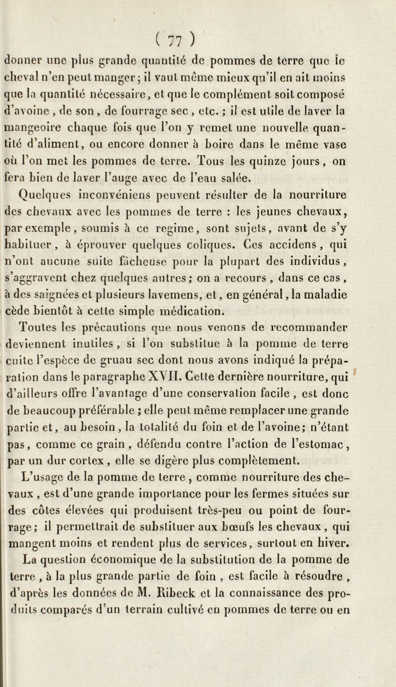 donner une plus grande quantité de pommes de terre que îe cheval n’en peut manger ; il vaut même mieux qu’il en ait moins que la quantité nécessaire, et que le complément soit composé d’avoine , de son , de fourrage sec , etc. ; il est utile de laver la mangeoire chaque fois que l’on y remet une nouvelle quan¬ tité d’aliment, ou encore donner à boire dans le même vase où l’on met les pommes de terre. Tous les quinze jours, on fera bien de laver l’auge avec de l’eau salée. Quelques inconvéniens peuvent résulter de la nourriture des chevaux avec les pommes de terre : les jeunes chevaux, par exemple, soumis h ce régime, sont sujets, avant de s’y habituer, è éprouver quelques coliques. Ces accidens, qui n’ont aucune suite fâcheuse pour la plupart des individus, s’aggravent chez quelques autres; on a recours , dans ce cas , à des saignées et plusieurs lavemens, et, en général, la maladie cède bientôt à cette simple médication. Toutes les précautions que nous venons de recommander deviennent inutiles , si l’on substitue à la pomme de terre cuite l’espèce de gruau sec dont nous avons indiqué la prépa¬ ration dans le paragraphe XVII. Cette dernière nourriture, qui d’ailleurs offre l’avantage d’une conservation facile , est donc de beaucoup préférable ; elle peut même remplacer une grande partie et, au besoin , la totalité du foin et de l’avoine; n’étant pas, comme ce grain, défendu contre l’action de l’estomac, par un dur cortex , elle se digère plus complètement. L’usage de la pomme de terre , comme nourriture des che¬ vaux , est d’une grande importance pour les fermes situées sur des côtes élevées qui produisent très-peu ou point de four¬ rage; il permettrait de substituer aux bœufs les chevaux , qui mangent moins et rendent plus de services, surtout en hiver. La question économique de la substitution de la pomme de terre , à la plus grande partie de foin , est facile à résoudre , d’après les données de M. Kibeck et la connaissance des pro¬ duits comparés d’un terrain cultivé eu pommes de terre ou en