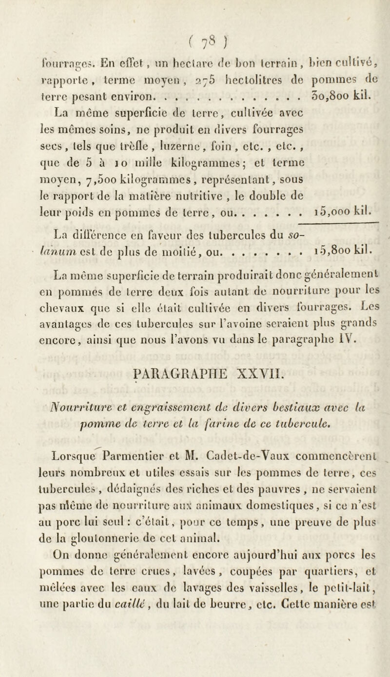 fourrages. En effet, un hectare de bon terrain, bien cultivé. 2j5 hectolitres de pommes de .5o,8oo kil. rapporte , terme moyen , terre pesant environ. . . , La même superficie de terre, cultivée avec les mêmes soins, ne produit en divers fourrages secs, tels que trèfle, luzerne, foin , etc. , etc. , que de 5 à io mille kilogrammes; et terme moyen, 7,500 kilogrammes , représentant, sous le rapport de la matière nutritive , le double de leur poids en pommes de terre, ou.i5,ooo kil. La différence en faveur des tubercules du so- lanum est de plus de moitié, ou.i5,8oo kil. La même superficie de terrain produirait donc généralement en pommes de terre deux fois autant de nourriture pour les chevaux que si elle était cultivée en divers fourrages. Les avantages de ces tubercules sur l’avoine seraient plus grands encore, ainsi que nous l’avons vu dans le paragraphe IV. PARAGRAPHE XXVII. Nourriture et engraissement de divers bestiaux avec la pomme de terre et la farine de ce tubercule. Lorsque Parmentier et M. Cadct-dc-Vaux commencèrent leurs nombreux et utiles essais sur les pommes de terre, ces tubercules, dédaignés des riches et des pauvres , 11e servaient pas nlême de nourriture aux animaux domestiques, si ce n’est au porc lui seul : c’était, pour ce temps, une preuve de plus de la gloutonnerie de cet animal. On donne généralement encore aujourd’hui aux porcs les pommes de terre crues, lavées, coupées par quartiers, et mêlées avec les eaux de lavages des vaisselles, le petit-lait, une partie du caillé , du lait de beurre, etc. Cette manière est
