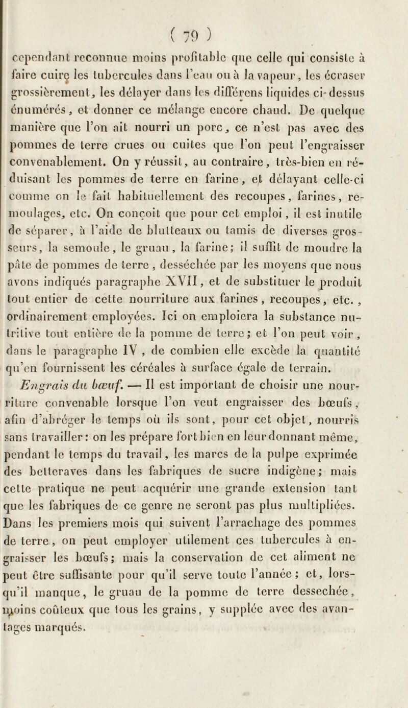 cependant reconnue moins profitable que celle qui consiste à faire cuire les tubercules dans l’eau ou à la vapeur, les écraser grossièrement, les délayer dans les différons liquides ci-dessus énumérés, et donner ce mélange encore chaud. De quelque manière que l’on ait nourri un porc, ce n’est pas avec des pommes de terre crues ou cuites que l’on peut l’engraisser convenablement. On y réussit, au contraire, très-bien en ré¬ duisant les pommes de terre en farine, et délayant celle-ci comme on le fait habituellement des recoupes, farines, re- moulages, etc. On conçoit que pour cet emploi, il est inutile de séparer, it l’aide de blulteaux ou tamis de diverses gros¬ seurs, la semoule, le gruau, la farine; il suffit de moudre la pâte de pommes de terre , desséchée par les moyens que nous avons indiqués paragraphe XVII, et de substituer le produit tout entier de cette nourriture aux farines, recoupes, etc. , ordinairement employées. Ici on emploiera la substance nu¬ tritive tout entière de la pomme de terre; et l’on peut voir, dans le paragraphe IV , de combien elle excède la quantité qu’en fournissent les céréales à surface égale de terrain. Engrais du bœuf. — Il est important de choisir une nour¬ riture convenable lorsque l’on veut engraisser des bœufs, afin d’abréger le temps où ils sont, pour cet objet, nourris sans travailler: on les prépare fort bien en leur donnant même, pendant le temps du travail, les marcs de la pulpe exprimée des betteraves dans les fabriques de sucre indigène; mais celle pratique ne peut acquérir une grande extension tant que les fabriques de ce genre ne seront pas plus multipliées. Dans les premiers mois qui suivent l’arrachage des pommes de terre, on peut employer utilement ces tubercules à en¬ graisser les bœufs; mais la conservation de cet aliment ne peut être suffisante pour qu’il serve toute l’année; et, lors¬ qu’il manque, le gruau de la pomme de terre dessechée, n>oins coûteux que tous les grains, y supplée avec des avan¬ tages marqués.