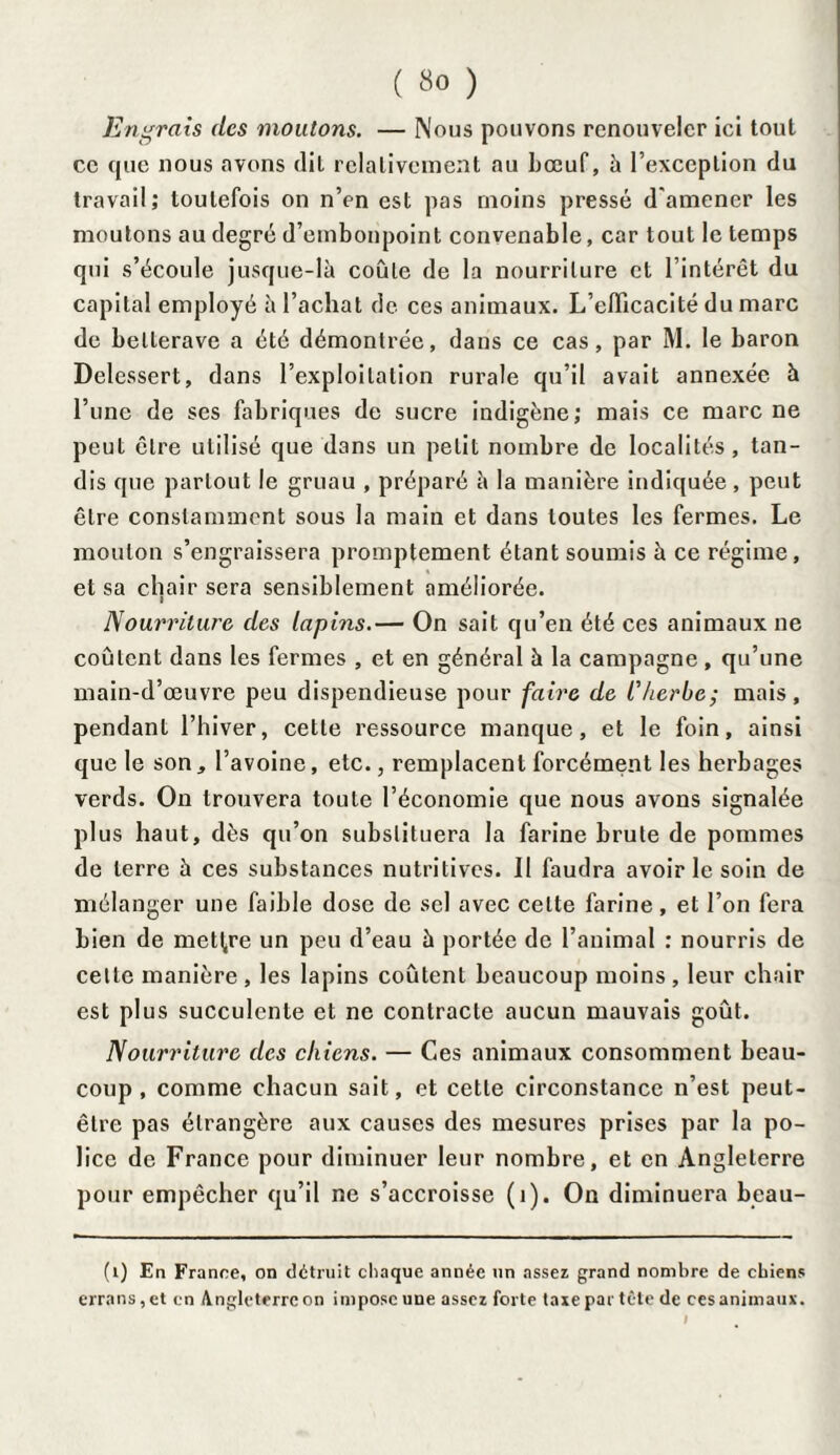 Engrais des moutons. — Nous pouvons renouveler ici tout ce que nous avons dit relativement au bœuf, h l’exception du travail; toutefois on n’en est pas moins pressé d'amener les moutons au degré d’embonpoint convenable, car tout le temps qui s’écoule jusque-là coule de la nourriture et l’intérêt du capital employé à l’achat de ces animaux. L’efficacité du marc de bellerave a été démontrée, dans ce cas, par M. le baron Delessert, dans l’exploitation rurale qu’il avait annexée à l’une de ses fabriques de sucre indigène; mais ce marc ne peut être utilisé que dans un petit nombre de localités, tan¬ dis que partout le gruau , préparé à la manière indiquée, peut être constamment sous la main et dans toutes les fermes. Le mouton s’engraissera promptement étant soumis à ce régime, et sa chair sera sensiblement améliorée. Nourriture des lapins.— On sait qu’en été ces animaux ne coûtent dans les fermes , et en général à la campagne , qu’une main-d’œuvre peu dispendieuse pour faire de l'herbe; mais, pendant l’hiver, cette ressource manque, et le foin, ainsi que le son, l’avoine, etc., remplacent forcément les herbages verds. On trouvera toute l’économie que nous avons signalée plus haut, dès qu’on substituera la farine brute de pommes de terre à ces substances nutritives. Il faudra avoir le soin de mélanger une faible dose de sel avec celte farine, et l’on fera bien de mettre un peu d’eau à portée de l’animal : nourris de cette manière , les lapins coûtent beaucoup moins , leur chair est plus succulente et ne contracte aucun mauvais goût. Nourriture des chiens. — Ces animaux consomment beau¬ coup , comme chacun sait, et cette circonstance n’est peut- être pas étrangère aux causes des mesures prises par la po¬ lice de France pour diminuer leur nombre, et en Angleterre pour empêcher qu’il ne s’accroisse (1). On diminuera beau- (i) En France, on détruit chaque année un assez grand nombre de chiens errans, et en Angleterre on impose une assez forte taxe par tête de ces animaux. i