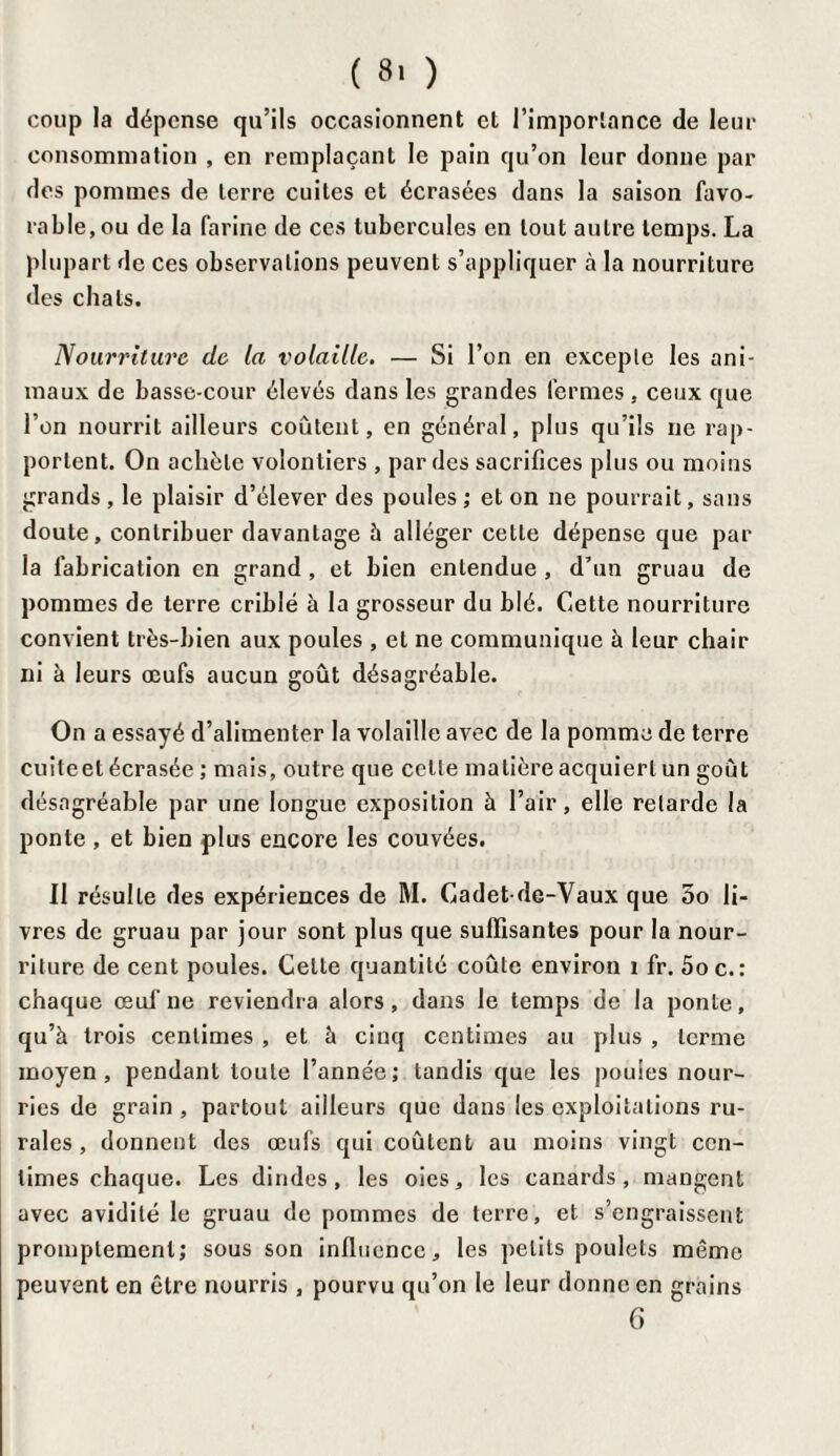 ( 8> ) coup la dépense qu’ils occasionnent et l’importance de leur consommation , en remplaçant le pain qu’on leur donne par des pommes de terre cuites et écrasées dans la saison favo¬ rable, ou de la farine de ces tubercules en tout autre temps. La plupart de ces observations peuvent s’appliquer à la nourriture des chats. Nourriture de la volaille. — Si l’on en excepte les ani¬ maux de basse-cour élevés dans les grandes fermes , ceux que l’on nourrit ailleurs coûtent, en général, plus qu’ils ne rap¬ portent. On achète volontiers , par des sacrifices plus ou moins grands , le plaisir d’élever des poules ; et on ne pourrait, sans doute, contribuer davantage à alléger cette dépense que par la fabrication en grand , et bien entendue , d’un gruau de pommes de terre criblé à la grosseur du blé. Cette nourriture convient très-bien aux poules , et ne communique à leur chair ni à leurs œufs aucun goût désagréable. On a essayé d’alimenter la volaille avec de la pomme de terre cuiteet écrasée ; mais, outre que cette matière acquiert un goût désagréable par une longue exposition à l’air, elle retarde la ponte , et bien plus encore les couvées. Il résulte des expériences de M. Cadetde-Vaux que 5o li¬ vres de gruau par jour sont plus que suffisantes pour la nour¬ riture de cent poules. Celte quantité coûte environ 1 fr. 5oc.: chaque œuf ne reviendra alors, dans le temps de la ponte, qu’à trois centimes , et à cinq centimes au plus , terme moyen, pendant toute l’année; tandis que les poules nour¬ ries de grain , partout ailleurs que dans les exploitations ru¬ rales, donnent des œufs qui coûtent au moins vingt cen¬ times chaque. Les dindes, les oies, les canards, mangent avec avidité le gruau de pommes de terre, et s’engraissent promptement; sous son influence, les petits poulets même peuvent en être nourris , pourvu qu’on le leur donne en grains 6