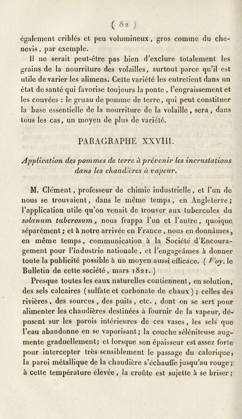 également criblés et peu volumineux, gros comme du cho- nevis, par exemple. 1! ne serait peut-être pas bien d’exclure totalement les grains de la nourriture des volailles, surtout parce qu’il est utile de varier les alimens. Celte variété les entretient dans un état de santé qui favorise toujours la ponte , l’engraissement et les couvées : le gruau de pomme de terre, qui peut constituer la base essentielle de la nourriture de la volaille, sera è dans tous les cas, un moyen de plus de variété. PARAGRAPHE XXVIIL Application des pommes de terre à prévenir les incrustations dans les chaudières à vapeur. M. Clément, professeur de chimie industrielle, et l’un de nous se trouvaient, dans le même temps, en Angleterre ; l’application utile qu’on venait de trouver aux tubercules du solanum tuberosum, nous frappa l’un et l’autre, quoique séparément ; et à notre arrivée en France , nous en donnâmes, en même temps, communication à la Société d’Encoura- gement pour l’industrie nationale, et l’engageâmes à donner toute la publicité possible à un moyen aussi efficace. ( Poy. le Bulletin de cette société, mars 1821.) Presque toutes les eaux naturelles contiennent, en solution, des sels calcaires (sulfate et carbonate de chaux ) ; celles des rivières, des sources , des puits, etc. , dont on se sert pour alimenter les chaudières destinées à fournir de la vapeur, dé¬ posent sur les parois intérieures de ces vases, les sels que l’eau abandonne en se vaporisant; la couche sélénileuse aug¬ mente graduellement; et lorsque son épaisseur est assez forte pour intercepter très sensiblement le passage du calorique) la paroi métallique de la chaudière s’échauffe jusqu'au rouge; à celle température élevée, la croûte est sujette à se briser;
