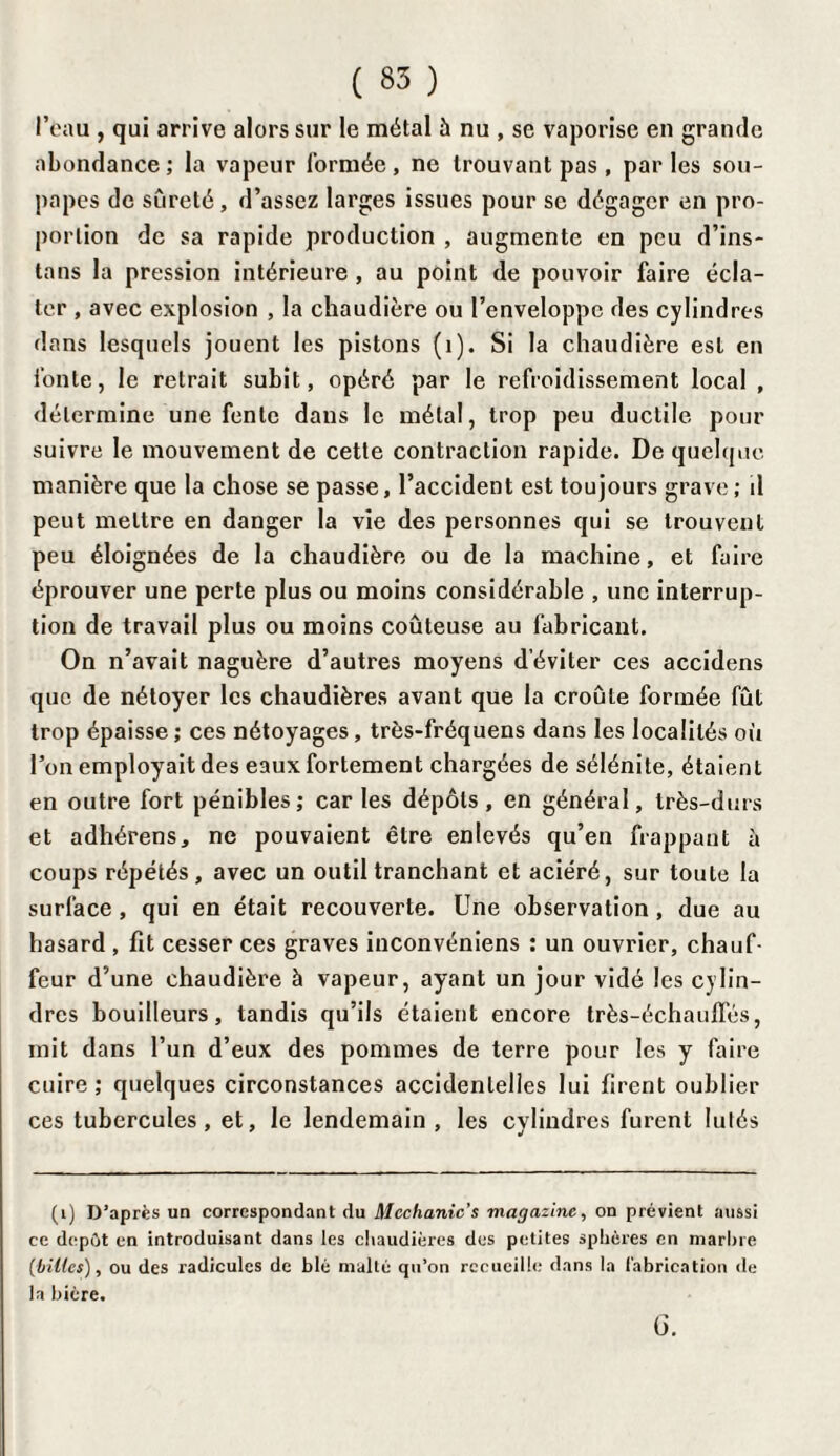 l’eau, qui arrive alors sur le métal à nu , se vaporise en grande abondance ; la vapeur formée, ne trouvant pas, par les sou¬ papes de sûreté, d’assez larges issues pour se dégager en pro¬ portion de sa rapide production , augmente en peu d’ins- tans la pression intérieure , au point de pouvoir faire écla¬ ter , avec explosion , la chaudière ou l’enveloppe des cylindres dans lesquels jouent les pistons (1). Si la chaudière est en fonte, le retrait subit, opéré par le refroidissement local , détermine une fente dans le métal, trop peu ductile pour suivre le mouvement de cette contraction rapide. De quelque manière que la chose se passe, l’accident est toujours grave; d peut mettre en danger la vie des personnes qui se trouvent peu éloignées de la chaudière ou de la machine, et faire éprouver une perte plus ou moins considérable , une interrup¬ tion de travail plus ou moins coûteuse au fabricant. On n’avait naguère d’autres moyens d’éviter ces accidens que de nétoyer les chaudières avant que la croûte formée fût trop épaisse ; ces nétoyages, très-fréquens dans les localités où l’on employait des eaux fortement chargées de sélénite, étaient en outre fort pénibles ; car les dépôts , en général, très-durs et adhérens, ne pouvaient être enlevés qu’en frappant à coups répétés, avec un outil tranchant et aciéré, sur toute la surface , qui en était recouverte. Une observation, due au hasard , fit cesser ces graves inconvéniens : un ouvrier, chauf¬ feur d’une chaudière à vapeur, ayant un jour vidé les cylin¬ dres bouilleurs, tandis qu’ils étaient encore très-échaufles, mit dans l’un d’eux des pommes de terre pour les y faire cuire ; quelques circonstances accidentelles lui firent oublier ces tubercules, et, le lendemain, les cylindres furent lutés (i) D’après un correspondant du Mechanic's magazine, on prévient aussi ce depût en introduisant dans les chaudières des petites sphères en marbre (billes), ou des radicules de blé malté qu’on recueille dans la fabrication de la bière. G.