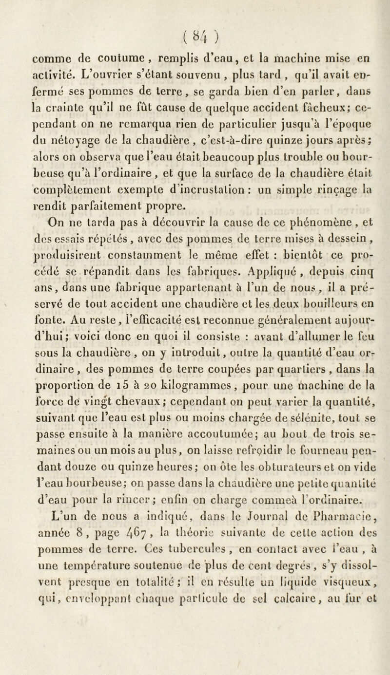 comme de coutume, remplis d’eau, et la machine mise en activité. L’ouvrier s’étant souvenu , plus tard , qu’il avait en- fermé ses pommes de terre, se garda Lien d’en parler, dans la crainte qu’il ne fût cause de quelque accident fâcheux; ce¬ pendant on ne remarqua rien de particulier jusqu à l’époque du nétoyage de la chaudière, c’est-à-dire quinze jours après; alors on observa que l’eau était beaucoup plus trouble ou bour¬ beuse qu’à l’ordinaire , et que la surface de la chaudière était complètement exempte d incrustation : un simple rinçage la rendit parfaitement propre. On ne larda pas à découvrir la cause de ce phénomène , et des essais répétés , avec des pommes de terre mises à dessein , produisirent constamment le même effet : bientôt ce pro¬ cédé se répandit dans les fabriques. Appliqué , depuis cinq ans, dans une fabrique appartenant à l’un de nous, il a pré¬ servé de tout accident une chaudière et les deux bouilleurs en fonte. Au reste, i’efficacité est reconnue généralement aujour¬ d’hui; voici donc en quoi il consiste : avant d’allumer le feu sous la chaudière , on y introduit, outre la quantité d’eau or¬ dinaire , des pommes de terre coupées par quartiers , dans la proportion de i5 à 20 kilogrammes, pour une machine de la force de vingt chevaux; cependant on peut varier la quantité, suivant que l’eau est plus ou moins chargée de sélcnite, tout se passe ensuite à la manière accoutumée; au bout de trois se¬ maines ou un mois au plus, on laisse refrçidir le fourneau pen¬ dant douze ou quinze heures; on ôte les obturateurs et on vide l’eau bourbeuse; on passe dans la chaudière une petite quantité d’eau pour la rincer ; enfin on charge commeà l’ordinaire. L’un de nous a indiqué, dans le Journal de Pharmacie, année 8, page 4^7 > la théorie suivante de celle action des pommes de terre. Ces tubercules , en contact avec i’eau , à une température soutenue de plus de cent degrés, s’y dissol¬ vent presque en totalité; il en résulte un liquide visqueux, qui, enveloppant chaque particule de sel calcaire, au fur et