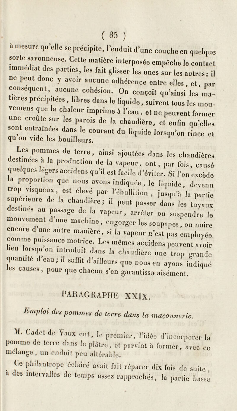 “ mesure qu'elle se précipite, l'enduit d’une couche en quelque sorte: savonneuse. Celte matière interposée empêche le contact IfUm lat Part,es» *es ^alt ghsser les unes sur les autres; il ne peut donc y avoir aucune adhérence entre elles, et, par conséquent, aucune cohésion. On conçoit qu'ainsi les ma¬ tières précipitées , libres dans le liquide, suivent tous les mou- vemens que la chaleur imprime à l’eau , et ne peuvent former une croule sur les parois de la chaudière, et enfin qu’elles sont entraînées dans le courant du liquide lorsqu’on rince et qu on vide les bouilleurs. Les pommes de terre, ainsi ajoutées dans les chaudières destmees à la production de la vapeur, ont, par fois, causé quelques légers accidens qu’il est facile d’éviter. Si l’on excède la proportion que nous avons indiquée , le liquide, devenu trop visqueux, est élevé par l’ébullition, jusqu’à la partie supérieure de la chaudière; il peut passer dans les tuyaux estines ou passage de la vapeur, arrêter ou suspendre le mouvement d’une machine, engorger les soupapes, ou nuire encore d une autre manière, si la vapeur n’est pas employée comme puissance motrice. Les mêmes accidens peuvent avoir heu lorsqu o„ introduit dans la chaudière une trop grande quantité d eau; ,1 suffi, d’ailleurs que nous en ayoné indiqué les causes, pour que chacun s’en garantisse» aisément. PARAGRAPHE XXIX. ËmPloi des pommes de terre dans la maçonnerie. M. (.adet-de Vaux cul, le premier, l’idée d’incorporer la pomme de terre dans le plâtre, et parvint à former, avec ce mélange, un enduit peu altérable. Ce phiiantropc éclairé avait fait réparer dix fois do suite a des intervalles de temps assez rapprochés, la partie bossé