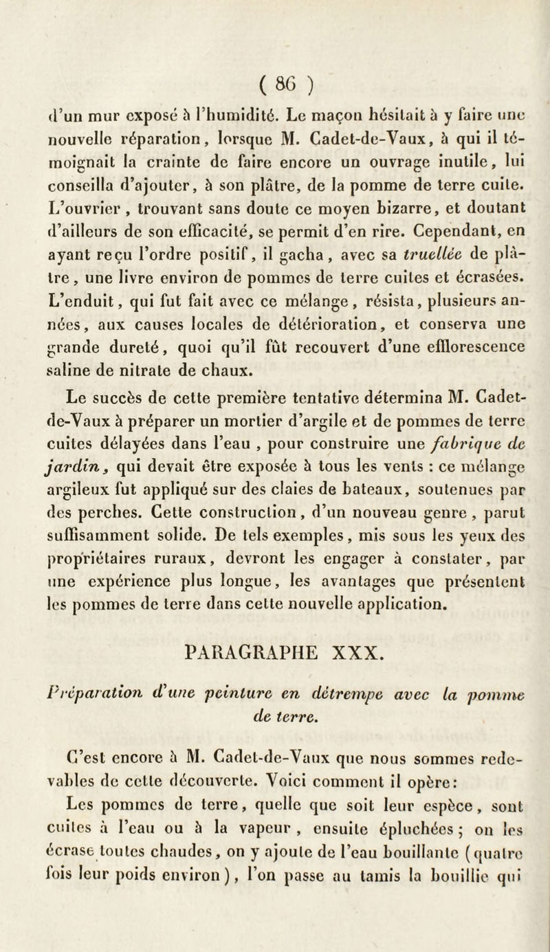 d’un mur exposé h l’humidité. Le maçon hésitait à y faire une nouvelle réparation, lorsque M. Cadet-de-Vaux, à qui il té¬ moignait la crainte de faire encore un ouvrage inutile, lui conseilla d’ajouter, à son plâtre, de la pomme de terre cuite. L’ouvrier , trouvant sans doute ce moyen bizarre, et doutant d’ailleurs de son efficacité, se permit d’en rire. Cependant, en ayant reçu l’ordre positif, il gacha, avec sa truellée de pl⬠tre , une livre environ de pommes de terre cuites et écrasées. L’enduit, qui fut fait avec ce mélange, résista, plusieurs an¬ nées, aux causes locales de détérioration, et conserva une grande dureté, quoi qu’il fût recouvert d’une efflorescence saline de nitrate de chaux. Le succès de cette première tentative détermina M. Cadet- de-Vaux à préparer un mortier d’argile et de pommes de terre cuites délayées dans l’eau , pour construire une fabrique de jardin, qui devait être exposée h tous les vents : ce mélange argileux fut appliqué sur des claies de bateaux, soutenues par des perches. Cette construction, d’un nouveau genre , parut suffisamment solide. De tels exemples, mis sous les yeux des propriétaires ruraux, devront les engager à constater, par une expérience plus longue, les avantages que présentent les pommes de terre dans celte nouvelle application. PARAGRAPHE XXX. P réparation d’une peinture en détrempe avec la pomme de terre. C’est encore à M. Cadet-de-Vaux que nous sommes rede¬ vables de cette découverte. Voici comment il opère: Les pommes de terre, quelle que soit leur espèce, sont cuites à l’eau ou à la vapeur , ensuite épluchées ; on les écrase toutes chaudes, on y ajoute de l’eau bouillante (quatre fois leur poids environ), l’on passe au tamis la bouillie qui