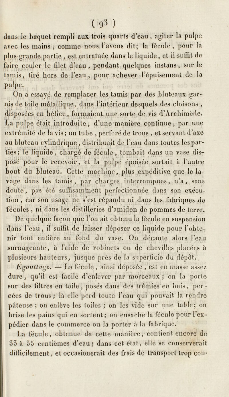 dans le baquet rempli aux trois quarts d’eau, agiter la pulpe avec les mains , comme nous l’avons dit; la fécule, pour la plus grande partie , est entraînée dans le liquide, cl il suffit de faire couler le filet d’eau , pendant quelques instans, sur le tamis, tiré hors de l’eau, pour achever l’épuisement de la pulpe. On a essayé de remplacer les tamis par des bluteaux gar¬ nis de toile métallique, dans l’intérieur desquels des cloisons , disposées en hélice, formaient une sorte de vis d’Archimède. La pulpe était introduite, d’une manière continue, par une extrémité de la vis ; un tube , perforé de trous , et servant d’axe au bluteau cylindrique, distribuait de l’eau dans toutes les par¬ ties; le liquide, chargé de fécule, tombait dans un vase dis¬ posé pour le recevoir, et la pulpe épuisée sortait à l’autre bout du bluteau. Cette machine, plus expéditive que le la¬ vage dans les tamis, par charges interrompues, n’a, sans doute, pas été suffisamment perfectionnée dans son exécu¬ tion , car son usage ne s’est répandu ni dans les fabriques de fécules, ni dans les distilleries d’amidon de pommes de terre. De quelque façon que l’on ait obtenu la fécule en suspension dans l’eau, il suffit de laisser déposer ce liquide pour l’obte¬ nir tout entière au fond du vase. On décante alors l’eau surnageante, à l’aide de robinets ou de chevilles placées à plusieurs hauteurs, jusque près de la superficie du dépôt. Egouttage. — La fécule, ainsi déposée, est en masse assez dure, qu’il est facile d’enlever par morceaux; on la porte sur des filtres en toile, posés dans des trémies en bois, per¬ cées de trous ; là elle perd toute l’eau qui pouvait la rendre pâteuse; on enlève les toiles ; on les vide sur une table; on brise les pains qui en sortent; on ensache la fécule pour l’ex¬ pédier dans le commerce ou la porter à la fabrique. La fécule, obtenue de celte manière, contient encore de 55 à 55 centièmes d’eau; dans cet état, elle se conserverait difficilement, et occasionerait des frais de transport trop cou-