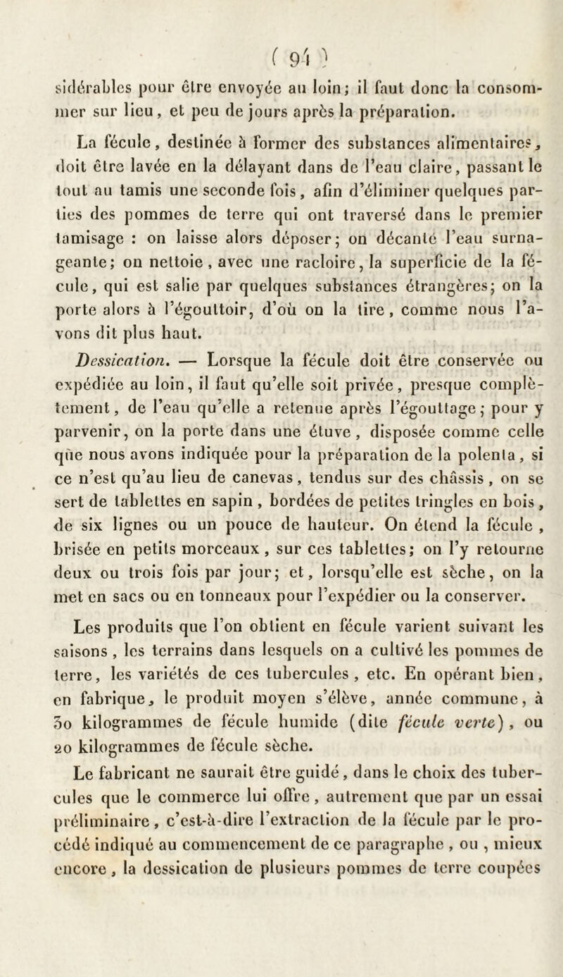 sidérablcs pour cire envoyée au loin; il faut donc la consom¬ mer sur lieu, et peu de jours après la préparation. La fécule, destinée à former des substances alimentaires, doit être lavée en la délayant dans de l’eau claire, passant le tout au tamis une seconde fois , afin d’éliminer quelques par¬ ties des pommes de terre qui ont traversé dans le premier tamisage : on laisse alors déposer; on décanté l’eau surna¬ geante; on nettoie , avec une racloire, la superficie de la fé¬ cule, qui est salie par quelques substances étrangères; on la porte alors à l’égouttoir, d’où on la tire , comme nous l’a¬ vons dit plus haut. Dessication. — Lorsque la fécule doit être conservée ou expédiée au loin, il faut qu’elle soit privée, presque complè¬ tement, de l’eau qu elle a retenue après l’égouttage; pour y parvenir, on la porte dans une étuve, disposée comme celle que nous avons indiquée pour la préparation de la polenta, si ce n’est qu’au lieu de canevas, tendus sur des châssis, on se sert de tablettes en sapin , bordées de petites tringles en bois , de six lignes ou un pouce de hauteur. On étend la fécule , brisée en petits morceaux , sur ces tablettes; on l’y retourne deux ou trois fois par jour; et, lorsqu’elle est sèche, on la met en sacs ou en tonneaux pour l’expédier ou la conserver. Les produits que l’on obtient en fécule varient suivant les saisons , les terrains dans lesquels on a cultivé les pommes de terre, les variétés de ces tubercules, etc. En opérant bien, en fabrique, le produit moyen s’élève, année commune, à 3o kilogrammes de fécule humide (dite fécule verte), ou ‘20 kilogrammes de fécule sèche. Le fabricant ne saurait être guidé, dans le choix des tuber¬ cules que le commerce lui olfre, autrement que par un essai préliminaire, c’est-à-dire l’extraction de la fécule par le pro¬ cédé indiqué au commencement de ce paragraphe , ou , mieux encore, la dessication de plusieurs pommes de terre coupées