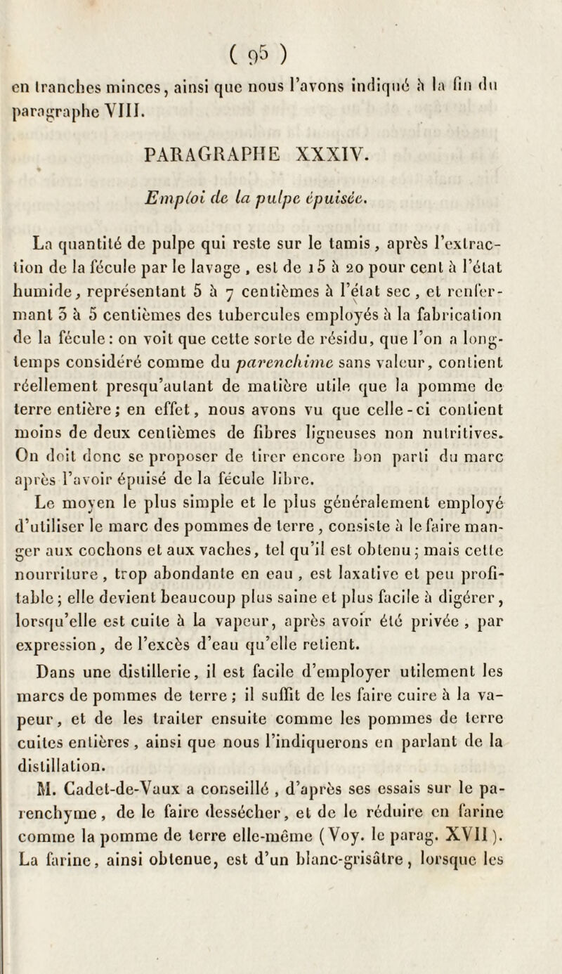 en franches minces, ainsi que nous l’avons indiqué h la fin «lu paragraphe VIII. PARAGRAPHE XXXIV. « Emploi de la pulpe, épuisée. La quantité de pulpe qui reste sur le tamis, après l’extrac¬ tion de la fécule par le lavage , est de 15 à 20 pour cent â l’état humide, représentant 5 à 7 centièmes à l’état sec, et renfer¬ mant 5 h 5 centièmes des tubercules employés â la fabrication de la fécule : on voit que cette sorte de résidu, que l’on a long¬ temps considéré comme du parenckime sans valeur, contient réellement presqu’aulant de matière utile que la pomme de terre entière ; en effet, nous avons vu que celle-ci contient moins de deux centièmes de fibres ligneuses non nutritives. On doit donc se proposer de tirer encore bon parti du marc après l’avoir épuisé de la fécule libre. Le moyen le plus simple et le plus généralement employé d’utiliser le marc des pommes de terre , consiste à le faire man¬ ger aux cochons et aux vaches, tel qu’il est obtenu; mais celle nourriture, trop abondante en eau , est laxative et peu profi¬ table ; elle devient beaucoup plus saine et plus facile à digérer , lorsqu’elle est cuite à la vapeur, après avoir été privée , par expression, de l’excès d’eau qu’elle retient. Dans une distillerie, il est facile «l’employer utilement les marcs de pommes de terre ; il suffit de les faire cuire à la va¬ peur, et de les traiter ensuite comme les pommes de terre cuites entières, ainsi que nous l’indiquerons en parlant de la distillation. M. Cadet-de-Vaux a conseillé , d’après ses essais sur le pa¬ renchyme, de le faire dessécher, et de le réduire en farine comme la pomme de terre elle-même ( Voy. le parag. XVII ). La farine, ainsi obtenue, est d’un blanc-grisâtre, lorsque les