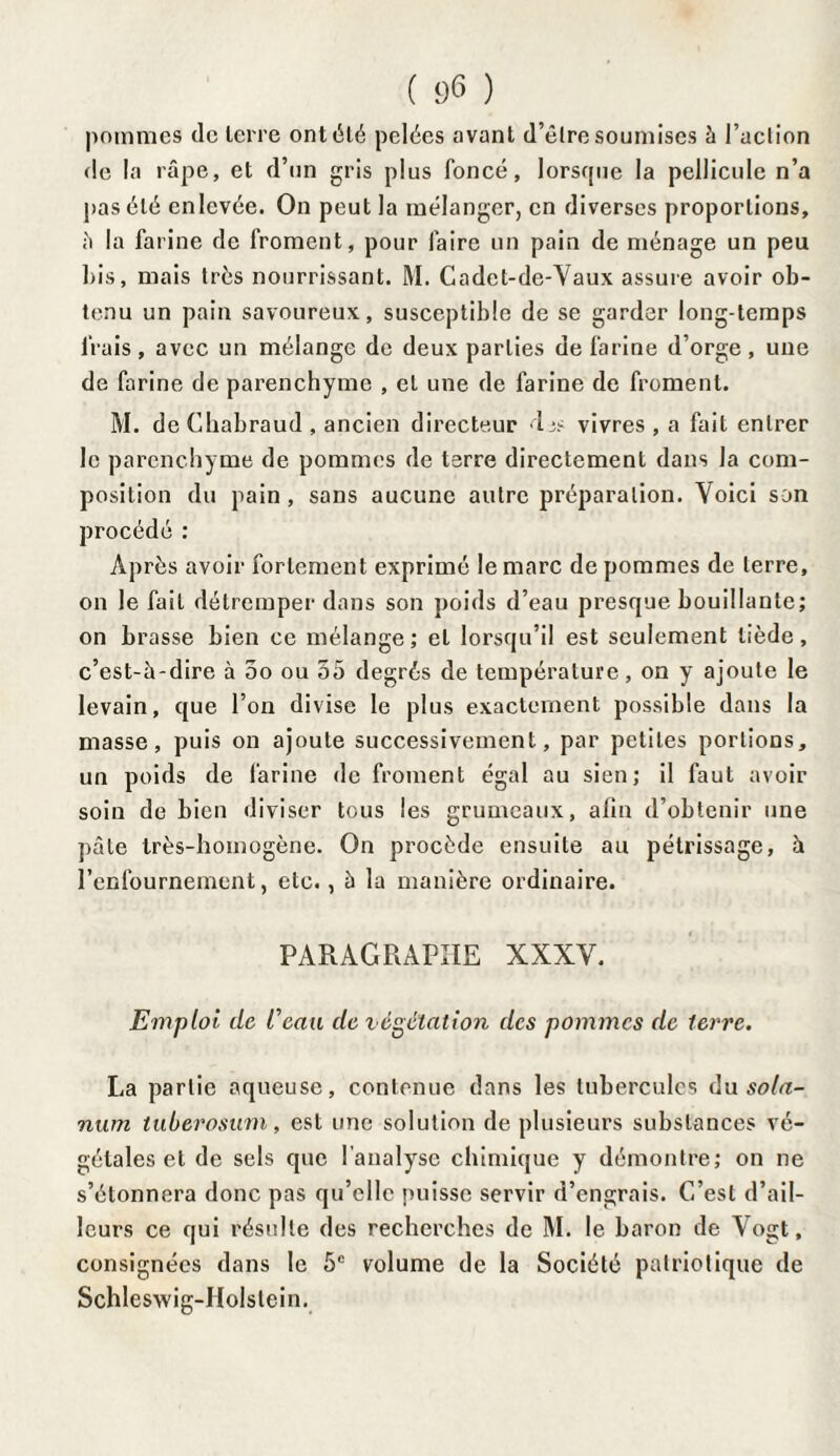 pommes de terre ont été pelées avant d’êlre soumises à Faction de la râpe, et d’un gris plus foncé, lorsque la pellicule n’a pas été enlevée. On peut la mélanger, en diverses proportions, è la farine de froment, pour faire un pain de ménage un peu ]>is, mais très nourrissant. M. Cadet-de-Vaux assure avoir ob¬ tenu un pain savoureux, susceptible de se garder long-temps frais, avec un mélange de deux parties de farine d’orge, une de farine de parenchyme , et une de farine de froment. M. de Chabraud , ancien directeur Ijs vivres , a fait entrer le parenchyme de pommes de terre directement dans la com¬ position du pain , sans aucune autre préparation. Voici son procédé : Après avoir fortement exprimé le marc de pommes de terre, on le fait détremper dans son poids d’eau presque bouillante; on brasse bien ce mélange ; et lorsqu’il est seulement tiède, c’est-â-dire à 5o ou 55 degrés de température, on y ajoute le levain, que l’on divise le plus exactement possible dans la masse, puis on ajoute successivement, par petites portions, un poids de farine de froment égal au sien; il faut avoir soin de bien diviser tous les grumeaux, afin d’obtenir une pâle très-homogène. On procède ensuite au pétrissage, à l’enfournement, etc., à la manière ordinaire. PARAGRAPHE XXXV. Emploi de Ceau de végétation des pommes de terre. La partie aqueuse, contenue dans les tubercules du sola- num tuberosum, est une solution de plusieurs substances vé¬ gétales et de sels que l'analyse chimique y démontre; on ne s’étonnera donc pas qu’elle puisse servir d’engrais. C’est d’ail¬ leurs ce qui résulte des recherches de M. le baron de Vogt, consignées dans le 5e volume de la Société patriotique de Schleswig-Holstein.
