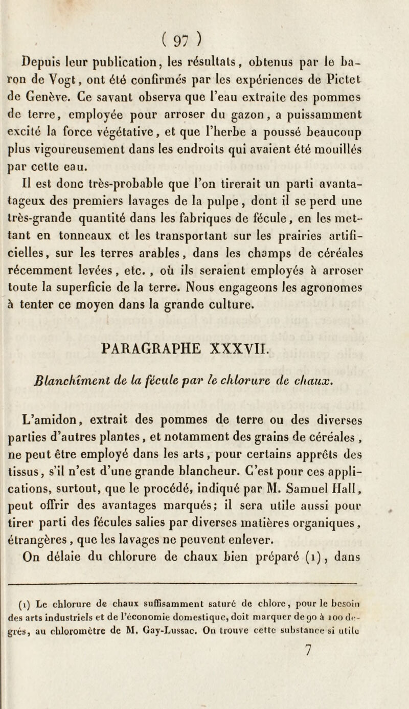 Depuis leur publication, les résultats, obtenus par le ba¬ ron de Vogt, ont été confirmés par les expériences de Pictet de Genève. Ce savant observa que Peau extraite des pommes de terre, employée pour arroser du gazon, a puissamment excité la force végétative, et que l’herbe a poussé beaucoup plus vigoureusement dans les endroits qui avaient été mouillés par cette eau. Il est donc très-probable que l’on tirerait un parti avanta- tageux des premiers lavages de la pulpe, dont il se perd une très-grande quantité dans les fabriques de fécule, en les met¬ tant en tonneaux et les transportant sur les prairies artifi¬ cielles, sur les terres arables, dans les champs de céréales récemment levées, etc. , où ils seraient employés à arroser toute la superficie de la terre. Nous engageons les agronomes à tenter ce moyen dans la grande culture. PARAGRAPHE XXXVII. Blanchiment de la fécule par le chlorure de chaux. L’amidon, extrait des pommes de terre ou des diverses parties d’autres plantes, et notamment des grains de céréales , ne peut être employé dans les arts, pour certains apprêts des tissus, s’il n’est d’une grande blancheur. C’est pour ces appli¬ cations, surtout, que le procédé, indiqué par M. Samuel Hall, peut offrir des avantages marqués; il sera utile aussi pour tirer parti des fécules salies par diverses matières organiques , étrangères , que les lavages ne peuvent enlever. On délaie du chlorure de chaux bien préparé (1), dans (1) Le chlorure de chaux suffisamment saturé de chlore, pour le besoin des arts industriels et de l’économie domestique, doit marquer de 90 à 100 de¬ grés, au ehloromètrc de M. Gay-Lussac. On trouve cette substance si utile 7