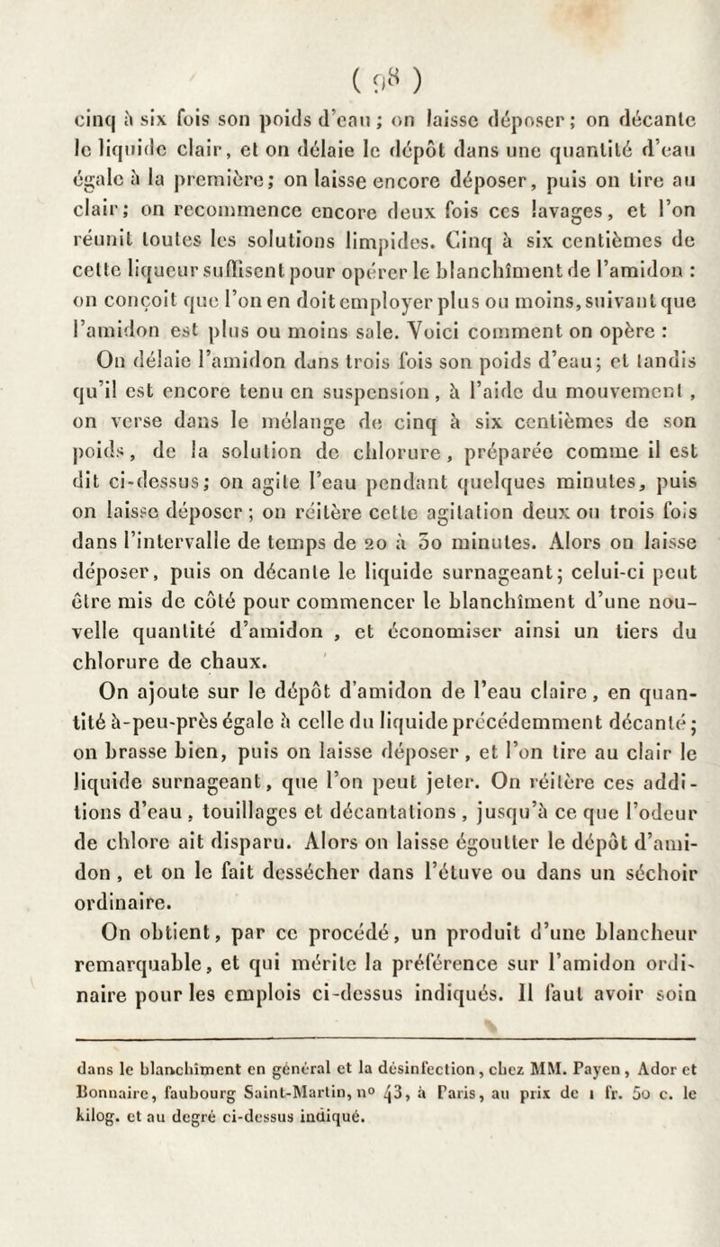 ( 9« ) cinq h six fois son poids d’eau ; on laisse déposer; on décante le liquide clair, et on délaie le dépôt dans une quantité d’eau égale h la première; on laisse encore déposer, puis on tire au clair; on recommence encore deux fois ces lavages, et l’on réunit toutes les solutions limpides. Cinq à six centièmes de cette liqueur suffisent pour opérer le blanchiment de l’amidon : on conçoit que l’on en doit employer plus ou moins, suivant que l’amidon est plus ou moins sole. Voici comment on opère : On délaie l’amidon dans trois fois son poids d’eau; et tandis qu’il est encore tenu en suspension, à l’aide du mouvement , on verse dans le mélange de cinq à six centièmes de son poids, de la solution de chlorure, préparée comme il est dit ci-dessus; on agile l’eau pendant quelques minutes, puis on laisse déposer ; on réitère cette agitation deux ou trois fois dans l’intervalle de temps de 20 à 5o minutes. Alors on laisse déposer, puis on décante le liquide surnageant; celui-ci peut être mis de côté pour commencer le blanchiment d’une nou¬ velle quantité d’amidon , et économiser ainsi un tiers du chlorure de chaux. On ajoute sur le dépôt d’amidon de l’eau claire, en quan¬ tité à-peu-près égale à celle du liquide précédemment décanté ; on brasse bien, puis on laisse déposer, et l’on tire au clair le liquide surnageant, que l’on peut jeter. On réitère ces addi¬ tions d’eau , touillages et décantations , jusqu’à ce que l’odeur de chlore ait disparu. Alors on laisse égoutter le dépôt d’ami¬ don , et on le fait dessécher dans l’étuve ou dans un séchoir ordinaire. On obtient, par ce procédé, un produit d’une blancheur remarquable, et qui mérite la préférence sur l’amidon ordi¬ naire pour les emplois ci-dessus indiqués. 11 faut avoir soin dans le blanchiment en général et la désinfection, chez MM. Payen , Ador et Bonnaire, faubourg Saint-Martin, n° ^3, à Paris, au prix de 1 fr. 5o c. le kilog. et au degré ci-dessus indiqué.