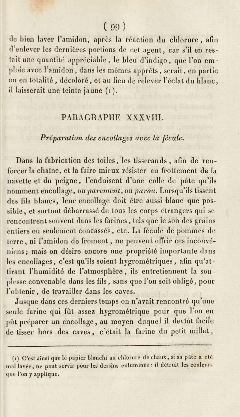 de bien laver l’amidon, après la réaction du chlorure , afin d’enlever les dernières portions de cet agent, car s’il en res¬ tait une quantité appréciable, le bleu d’indigo, que l’on em¬ ploie avec l’amidon , dans les mêmes apprêts, serait, en partie ou en totalité, décoloré, et au lieu de relever l’éclat du blanc, il laisserait une teinte jaune (1). PARAGRAPHE XXXVIII. Préparation des encollages avec la fécule. Dans la fabrication des toiles, les tisserands , afin de ren¬ forcer la chaîne, et la faire mieux résister au frottement de la navette et du peigne, l’enduisent d’une colle de pâte qu’ils nomment encollage, ou parement, ou parou. Lorsqu’ils tissent des fils blancs, leur encollage doit être aussi blanc que pos¬ sible, et surtout débarrassé de tous les corps étrangers qui se rencontrent souvent dans les farines , tels que ie son des grains entiers ou seulement concassés, etc. La fécule de pommes de terre , ni l’amidon de froment, ne peuvent offrir ces inconvé- niens; mais on désire encore une propriété importante dans les encollages, c’est qu’ils soient hygrométriques, afin qu’at¬ tirant l’humidité de l’atmosphère, ils entretiennent la sou¬ plesse convenable dans les fils , sans que l’on soit obligé, pour l’obtenir, de travailler dans les caves. Jusque dans ces derniers temps on n’avait rencontré qu’une seule farine qui fût assez hygrométrique pour que l’on en pût préparer un encollage, au moyen duquel il devînt facile de tisser hors des caves, c’était la farine du petit millet, (1) C’est ainsi que le papier blanchi au chlorure de chaux, si sa pâte a été mal lavée, ne peut servir pour les dessins enluminés : il détruit les couleurs que l’on y applique.