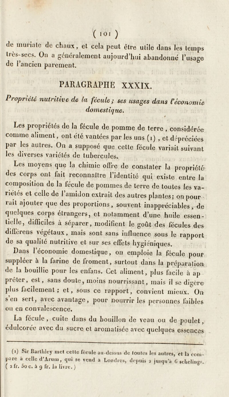 tic murin le de chaux, et cela peut être utile dans les temps très-secs. On a généralement aujourd’hui abandonné l’usage de 1 ancien parement. PARAGRAPHE XXXIX. Propriété nutritive de la fécule; ses usages dans l’économie domestique. Les propriétés de la fécule de pomme de terre , considérée comme aliment, ont été vantées par les uns (1) , et dépréciées par les autres. On a supposé que cette fécule variait suivant les diverses variétés de tubercules. Les moyens que la chimie offre de constater la propriété- des corps ont fait reconnaître l’identité qui existe entre la composition de la fécule de pommes de terre de toutes les va¬ riétés et celle de 1 amidon extrait des autres plantes; on pour rait ajouter que des proportions, souvent inappréciables, de quelques corps étrangers, et notamment d’une huile essen¬ tielle, difficiles à séparer, modifient le goût des fécules des dillérens végétaux, mais sont sans influence sous le rapport de sa qualité nutritive et sur ses effets hygiéniques. Dans l’économie domestique, on emploie la fécule pour suppléer à la farine de froment, surtout dans la préparation de la bouillie pour les enfans. Cet aliment, plus facile à ap prêter, est, sans doute, moins nourrissant, mais il se digère plus facilement ; et, sous ce rapport, convient mieux. On s en sert, avec avantage, pour nourrir les personnes faibles ou en convalescence. La lecule , cuite dans du bouillon de veau ou de poulet, édulcorée avec du sucre et aromatisée avec quelques essences (i) Sir Barlhley met celle fécule au-dessus de toutes les autres, et la com¬ pare a celle d'Arum, qui se vend à Londres, depuis a jusqu’à ü schelitis. ( 2 IV. 5o c. à 9 IV. la livre. )