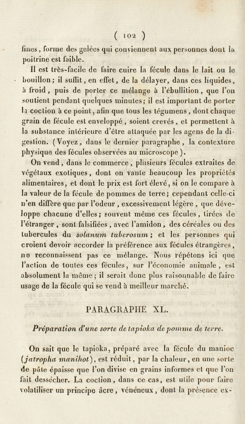 ( 10* ) fines, forme des gelées qui conviennent aux personnes dont la poitrine est faible. Il est très-facile de faire cuire la fécule dans le lait ou le bouillon; il suffit, en effet, de la délayer, dans ces liquides, î> froid , puis de porter ce mélange à l’ébullition , que l’on soutient pendant quelques minutes; il est important de porter la coction à ce point, afin que tous les tégumens , dont chaque grain de fécule est enveloppé , soient crevés , et permettent à la substance intérieure d’être attaquée par les agens de la di¬ gestion. (Voyez, dans le dernier paragraphe, la contexture physique des fécules observées au microscope ). On vend, dans le commerce, plusieurs fécules extraites de végétaux exotiques, dont on vante beaucoup les propriétés alimentaires, et dont le prix est fort élevé, si on le compare â la valeur de la fécule de pommes de terre; cependant celle-ci n’en diffère que par l’odeur , excessivement légère , que déve¬ loppe chacune d’elles; souvent même ces fécules, tirées de l’étranger , sont falsifiées , avec l’amidon, des céréales ou des tubercules du solarium tuberosum ; et les personnes qui croient devoir accorder la préférence aux fécules étrangères, ne reconnaissent pas ce mélange. Nous répétons ici que l’action de toutes ces fécules, sur l’économie animale, est absolument la même; il serait donc plus raisonnable de faire usage de la fécule qui se vend à meilleur marché. PARAGRAPHE XL. Préparation (l’une sorte de tapioka de pomme de terre. On sait que le tapioka, préparé avec la fécule du manioc [jatropha manihot), est réduit, par la chaleur, en une sorte de pâle épaisse que l’on divise en grains informes et que l’on fait dessécher. La coction, dans ce cas, est utile pour faire volatiliser un principe âcre, vénéneux, dont la présence ex-