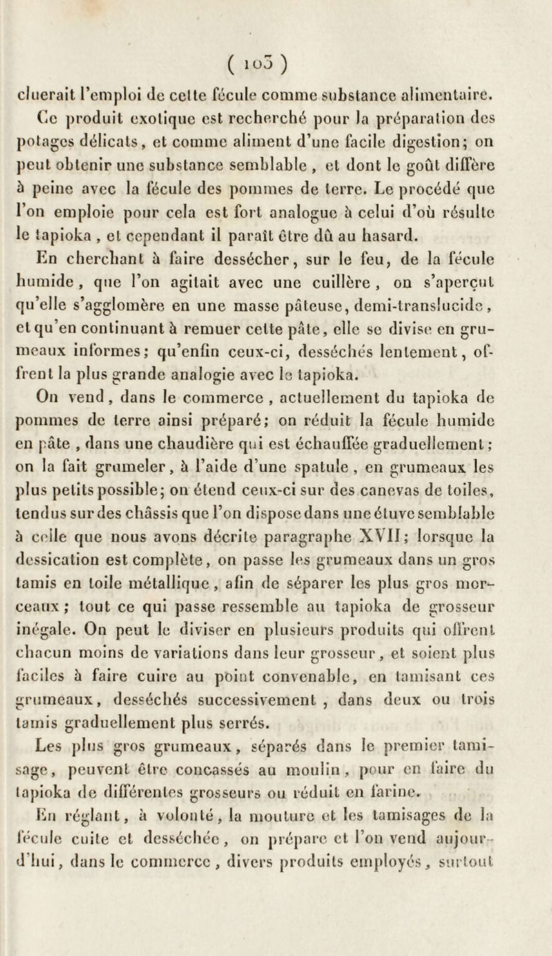 (lü5 ) cluerait l’emploi île celte fécule comme substance alimentaire. Ce produit exotique est recherché pour la préparation des potages délicats, et comme aliment d’une facile digestion; on peut obtenir une substance semblable , et dont le goût diffère à peine avec la fécule des pommes de terre. Le procédé que l’on emploie pour cela est fort analogue à celui d’où résulte le tapioka , et cependant il paraît être dû au hasard. En cherchant ù faire dessécher, sur le feu, de la fécule humide, que l’on agitait avec une cuillère, on s’aperçut qu’elle s’agglomère en une masse pâteuse, demi-translucide, et qu’en continuant à remuer celte pâte, elle se divise en gru¬ meaux informes; qu’enfin ceux-ci, desséchés lentement, of¬ frent la plus grande analogie avec le tapioka. On vend, dans le commerce , actuellement du tapioka de pommes de terre ainsi préparé; on réduit la fécule humide en pâte , dans une chaudière qui est échauffée graduellement ; on la fait grumeler, à l’aide d’une spatule, en grumeaux les plus petits possible; on étend ceux-ci sur des canevas de toiles, tendus sur des châssis que l’on dispose dans une étuve semblable à ceile que nous avons décrite paragraphe XVII; lorsque la dessication est complète, on passe les grumeaux dans un gros tamis en toile métallique, afin de séparer les plus gros mor¬ ceaux; tout ce qui passe ressemble au tapioka de grosseur inégale. On peut le diviser en plusieurs produits qui offrent chacun moins de variations dans leur grosseur, et soient plus faciles à faire cuire au point convenable, en tamisant ces grumeaux, desséchés successivement, dans deux ou trois tamis graduellement plus serrés. Les plus gros grumeaux, séparés dans le premier tami¬ sage, peuvent être concassés au moulin, pour en faire du tapioka de différentes grosseurs ou réduit en farine. En réglant, à volonté, la moulure et les tamisages de la fécule cuite et desséchée, on prépare et l’on vend aujour¬ d'hui, dans le commerce, divers produits employés, surtout
