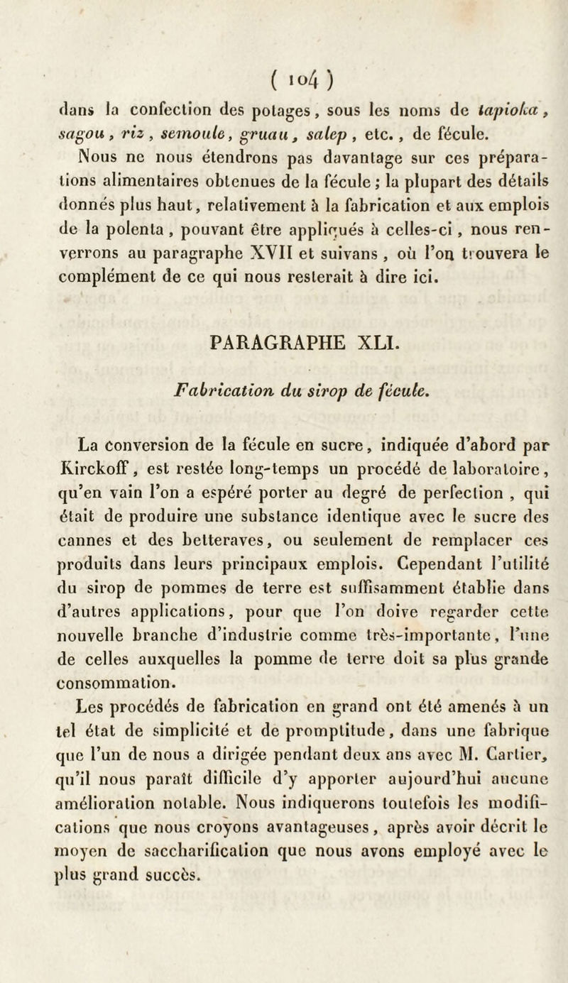 ( »°4 ) dans la confection des potages, sous les noms de lapiolca, sagou, riz, semoule, gruau, salep, etc., de fécule. Nous ne nous étendrons pas davantage sur ces prépara¬ tions alimentaires obtenues de la fécule ; la plupart des détails donnés plus haut, relativement h la fabrication et aux emplois de la polenta , pouvant être appliqués à celles-ci , nous ren¬ verrons au paragraphe XYII et suivans, où l’on trouvera le complément de ce qui nous resterait à dire ici. PARAGRAPHE XLI. Fabrication du sirop de fécule. La conversion de la fécule en sucre, indiquée d’abord par Kirckoff, est restée long-temps un procédé de laboratoire, qu’en vain l’on a espéré porter au degré de perfection , qui était de produire une substance identique avec le sucre des cannes et des betteraves, ou seulement de remplacer ces produits dans leurs principaux emplois. Cependant l’utilité du sirop de pommes de terre est suffisamment établie dans d’autres applications, pour que l’on doive regarder cette, nouvelle branche d’industrie comme très-importante, l’une de celles auxquelles la pomme de terre doit sa plus grande consommation. Les procédés de fabrication en grand ont été amenés à un tel état de simplicité et de promptitude, dans une fabrique que l’un de nous a dirigée pendant deux ans avec M. Cartier, qu’il nous paraît difficile d’y apporter aujourd’hui aucune amélioration notable. Nous indiquerons toutefois les modifi¬ cations que nous croyons avantageuses , après avoir décrit le moyen de saccharification que nous avons employé avec le plus grand succès.