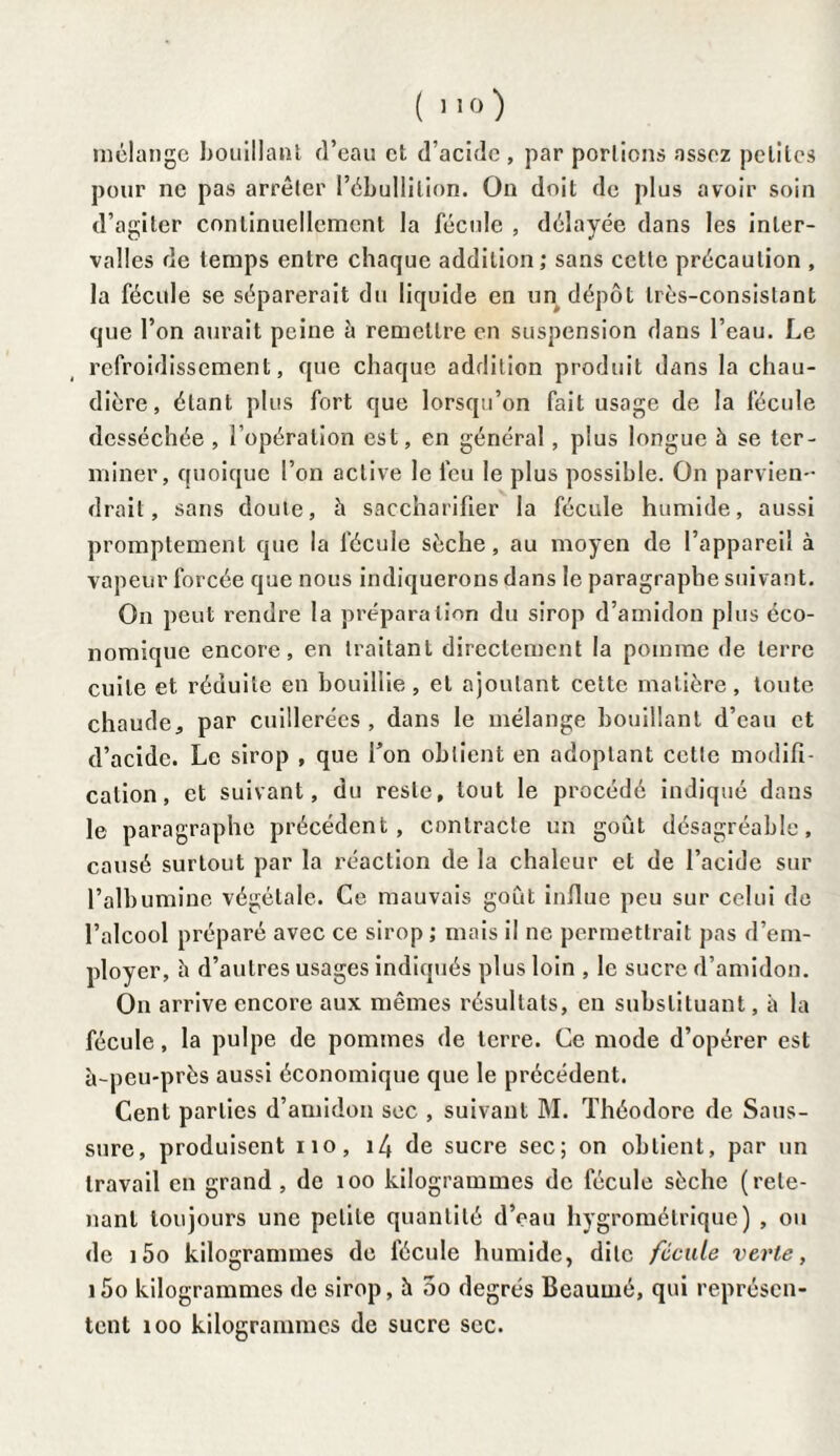 mélange bouillant d’eau et d’acide , par portions assez petites pour ne pas arrêter l’ébullition. On doit de plus avoir soin d’agiter continuellement la fécule , délayée dans les inter¬ valles de temps entre chaque addition; sans cette précaution , la fécule se séparerait du liquide en un dépôt très-consistant que l’on aurait peine à remettre en suspension dans l’eau. Le refroidissement, que chaque addition produit dans la chau¬ dière, étant plus fort que lorsqu’on fait usage de la fécule desséchée , l’opération est, en général, plus longue à se ter¬ miner, quoique l’on active le feu le plus possible. On parvien¬ drait, sans doute, à saccharifier la fécule humide, aussi promptement que la fécule sèche, au moyen de l’appareil à vapeur forcée que nous indiquerons dans le paragraphe suivant. On peut rendre la préparation du sirop d’amidon plus éco¬ nomique encore, en traitant directement la pomme de terre cuite et réduite en bouillie, et ajoutant cette matière, toute chaude, par cuillerées, dans le mélange bouillant d’eau et d’acide. Le sirop , que l’on obtient en adoptant cette modifi¬ cation, et suivant, du reste, tout le procédé indiqué dans le paragraphe précédent, contracte un goût désagréable, causé surtout par la réaction de la chaleur et de l’acide sur l’albumine végétale. Ce mauvais goût influe peu sur celui de l’alcool préparé avec ce sirop ; mais il ne permettrait pas d’em¬ ployer, h d’autres usages indiqués plus loin , le sucre d’amidon. On arrive encore aux mêmes résultats, en substituant, à la fécule, la pulpe de pommes de terre. Ce mode d’opérer est à-peu-près aussi économique que le précédent. Cent parties d’amidon sec , suivant M. Théodore de Saus¬ sure, produisent 110, i4 de sucre sec; on obtient, par un travail en grand , de 100 kilogrammes de fécule sèche (rete¬ nant toujours une petite quantité d’eau hygrométrique) , ou de i5o kilogrammes de fécule humide, dite fécule verte, 15o kilogrammes de sirop, à 5o degrés Beaumé, qui représen¬ tent 100 kilogrammes de sucre sec.